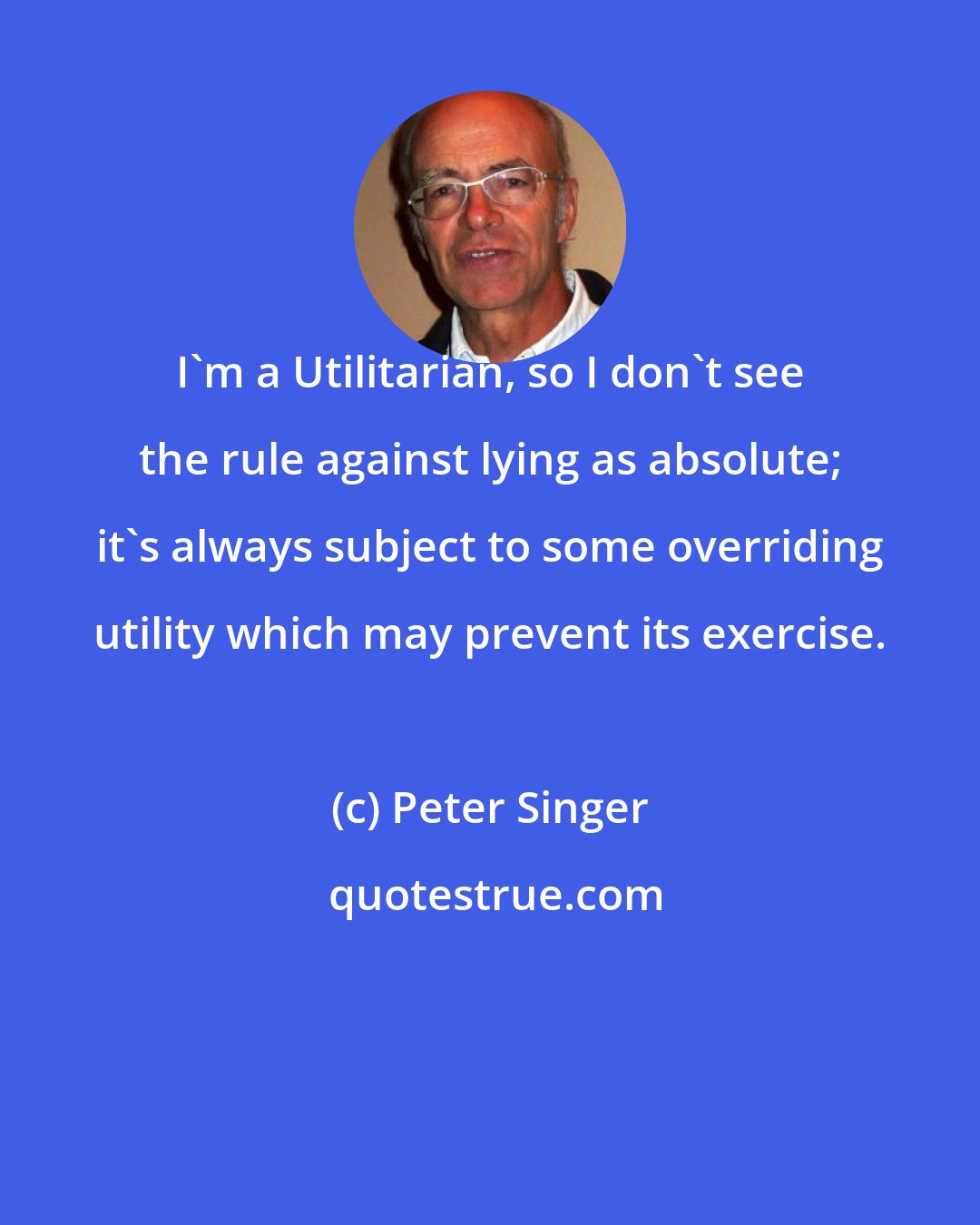 Peter Singer: I'm a Utilitarian, so I don't see the rule against lying as absolute; it's always subject to some overriding utility which may prevent its exercise.