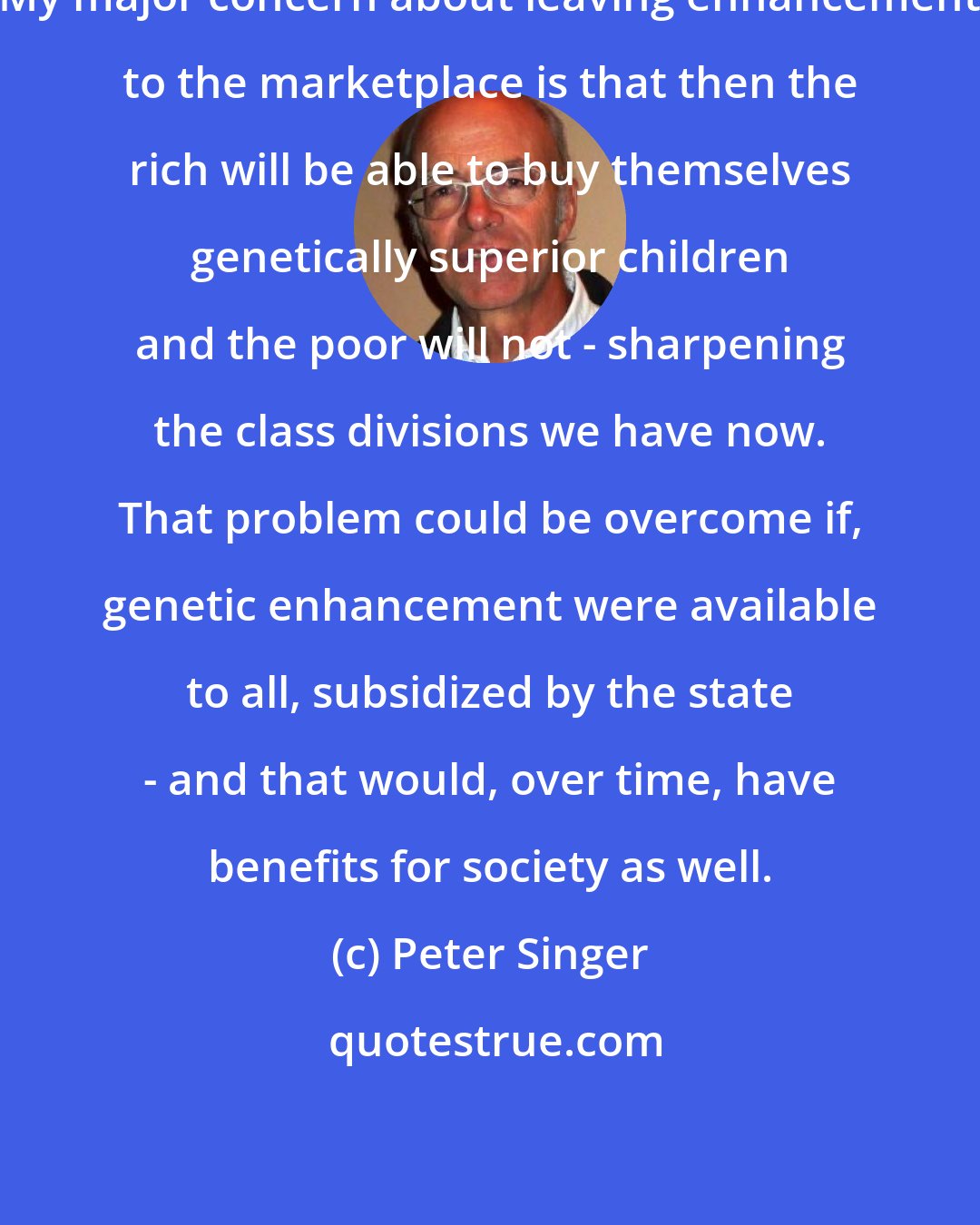 Peter Singer: My major concern about leaving enhancement to the marketplace is that then the rich will be able to buy themselves genetically superior children and the poor will not - sharpening the class divisions we have now. That problem could be overcome if, genetic enhancement were available to all, subsidized by the state - and that would, over time, have benefits for society as well.