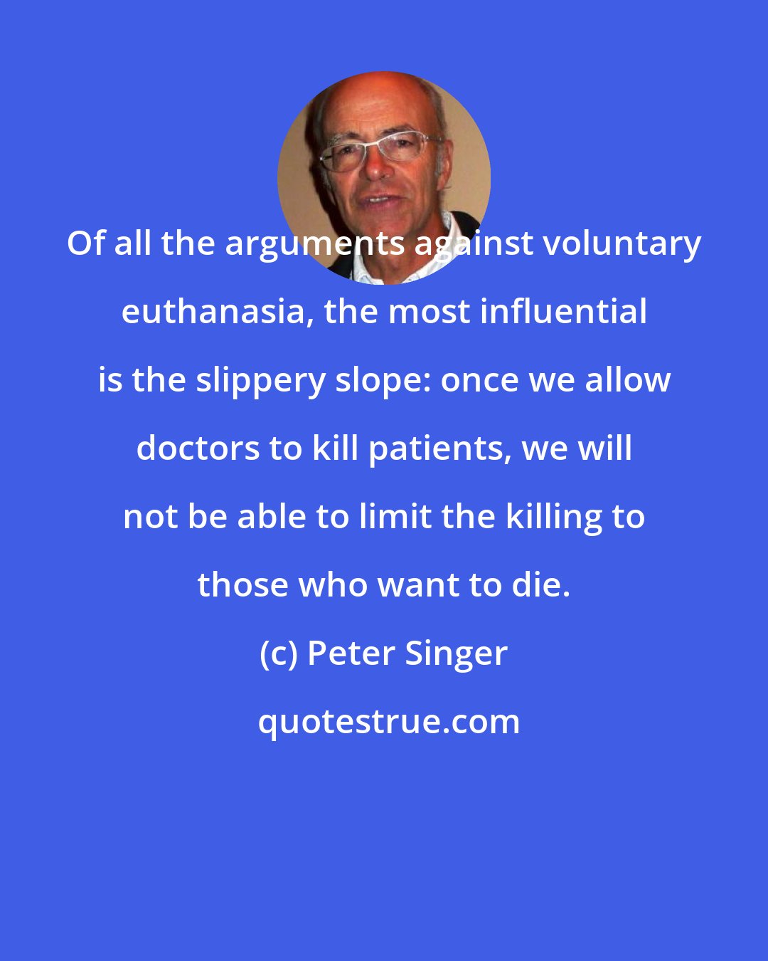 Peter Singer: Of all the arguments against voluntary euthanasia, the most influential is the slippery slope: once we allow doctors to kill patients, we will not be able to limit the killing to those who want to die.