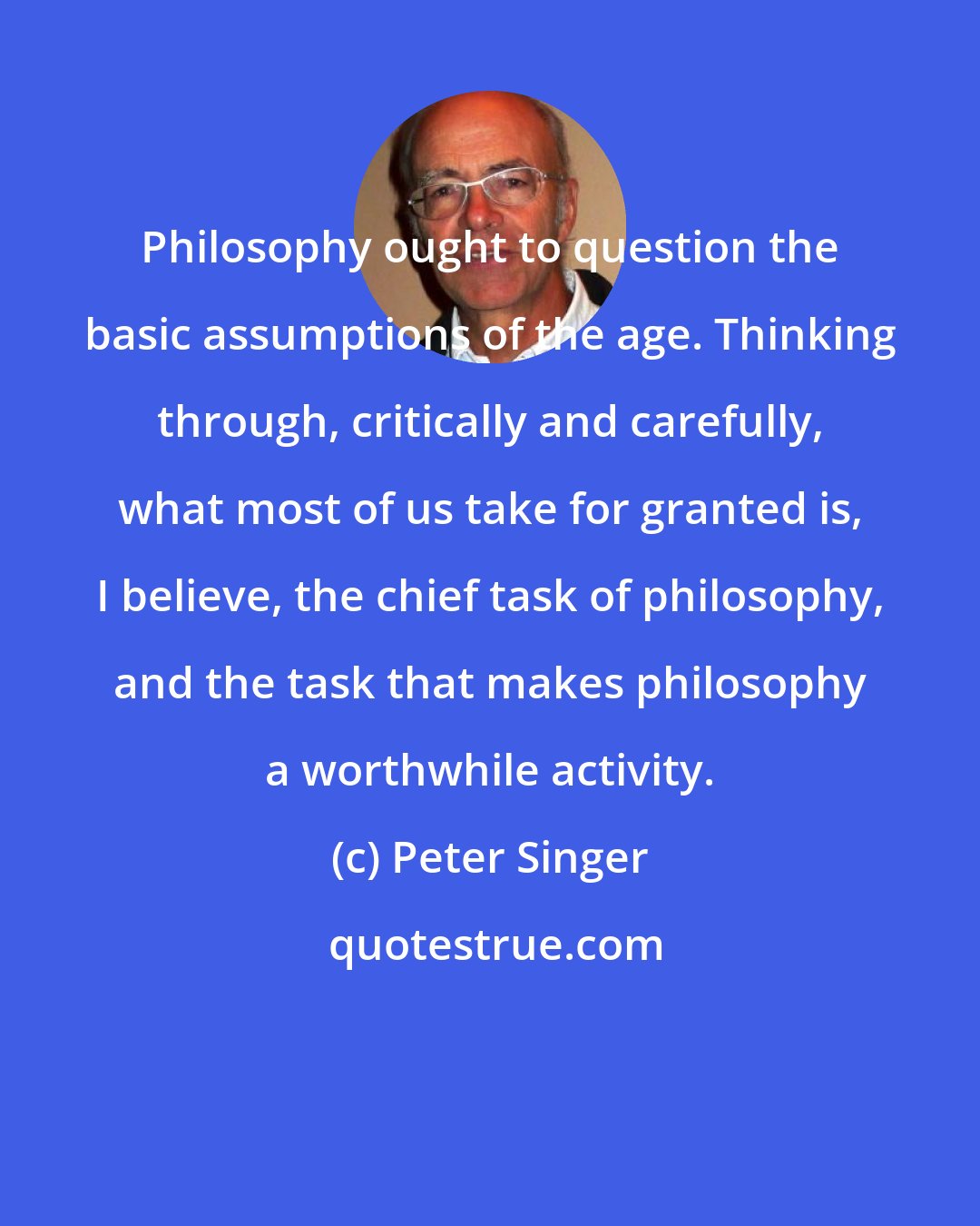 Peter Singer: Philosophy ought to question the basic assumptions of the age. Thinking through, critically and carefully, what most of us take for granted is, I believe, the chief task of philosophy, and the task that makes philosophy a worthwhile activity.