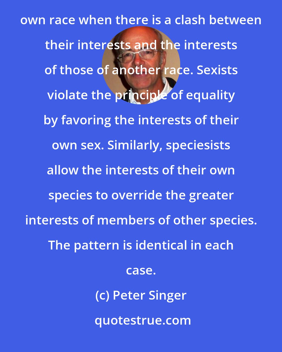 Peter Singer: Racists violate the principle of equality by giving greater weight to the interests of members of their own race when there is a clash between their interests and the interests of those of another race. Sexists violate the principle of equality by favoring the interests of their own sex. Similarly, speciesists allow the interests of their own species to override the greater interests of members of other species. The pattern is identical in each case.