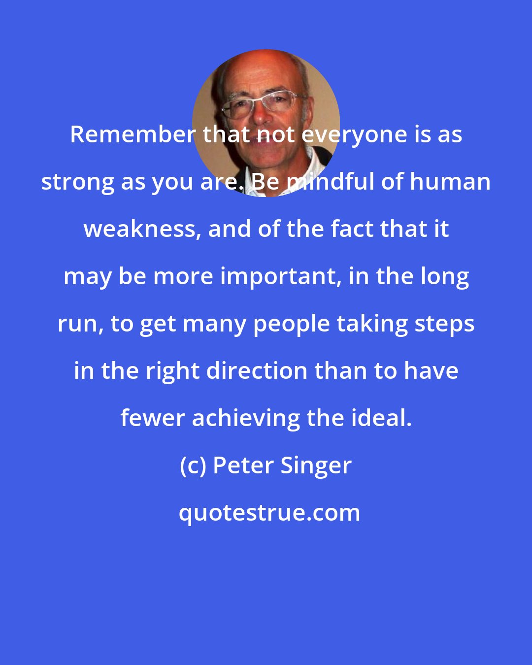 Peter Singer: Remember that not everyone is as strong as you are. Be mindful of human weakness, and of the fact that it may be more important, in the long run, to get many people taking steps in the right direction than to have fewer achieving the ideal.