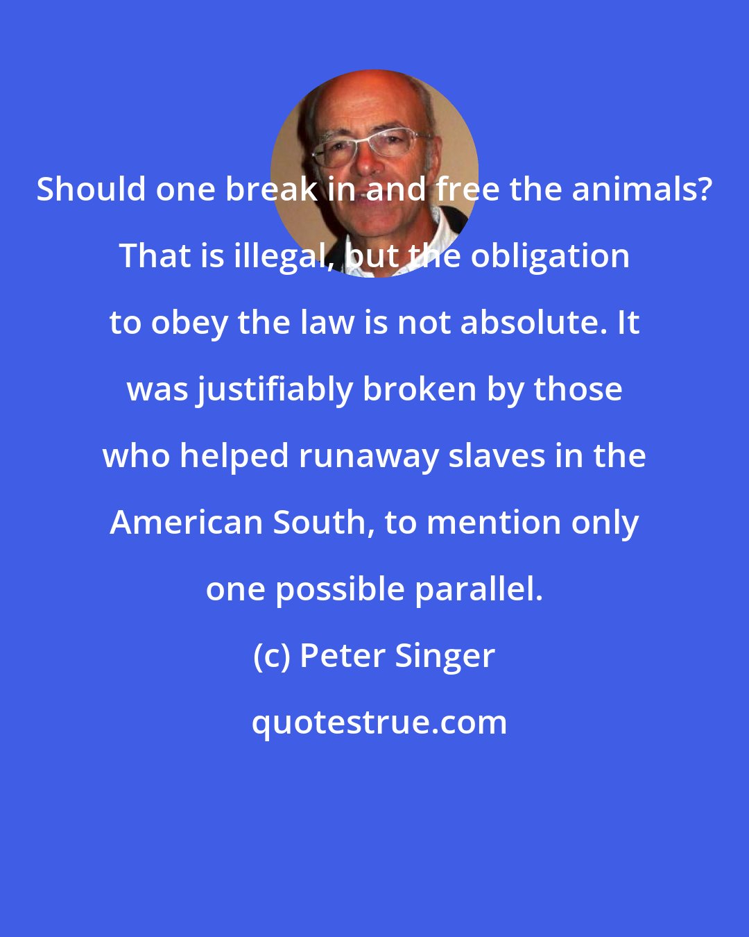 Peter Singer: Should one break in and free the animals? That is illegal, but the obligation to obey the law is not absolute. It was justifiably broken by those who helped runaway slaves in the American South, to mention only one possible parallel.