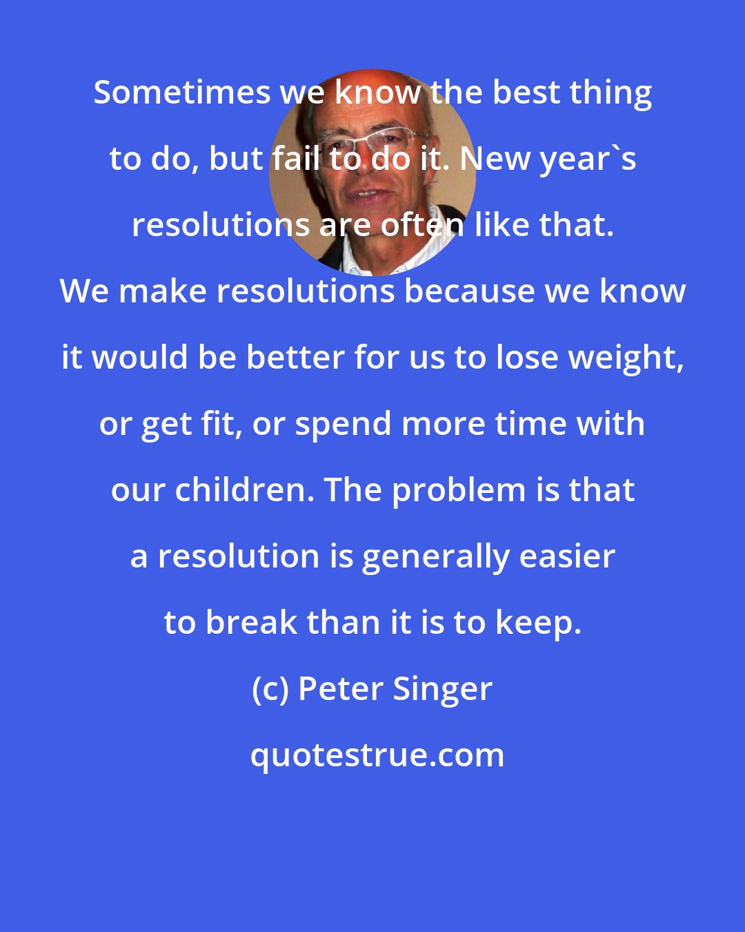 Peter Singer: Sometimes we know the best thing to do, but fail to do it. New year's resolutions are often like that. We make resolutions because we know it would be better for us to lose weight, or get fit, or spend more time with our children. The problem is that a resolution is generally easier to break than it is to keep.