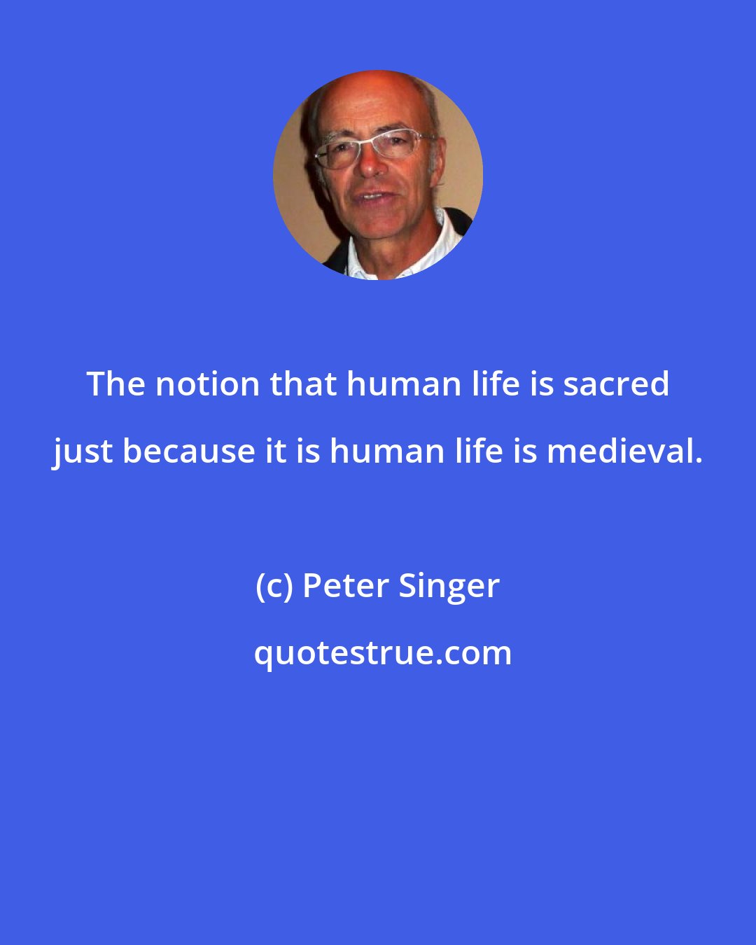 Peter Singer: The notion that human life is sacred just because it is human life is medieval.