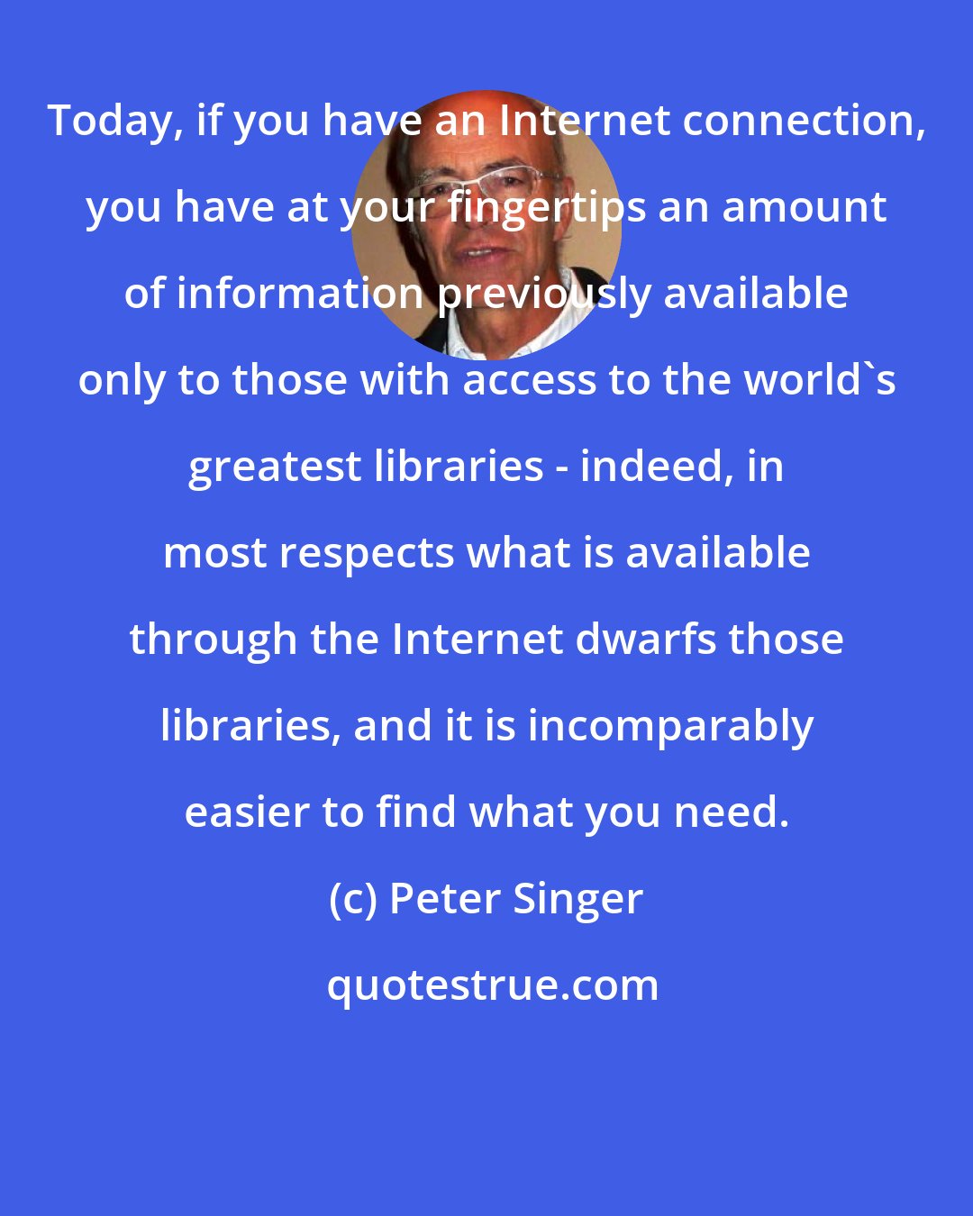 Peter Singer: Today, if you have an Internet connection, you have at your fingertips an amount of information previously available only to those with access to the world's greatest libraries - indeed, in most respects what is available through the Internet dwarfs those libraries, and it is incomparably easier to find what you need.