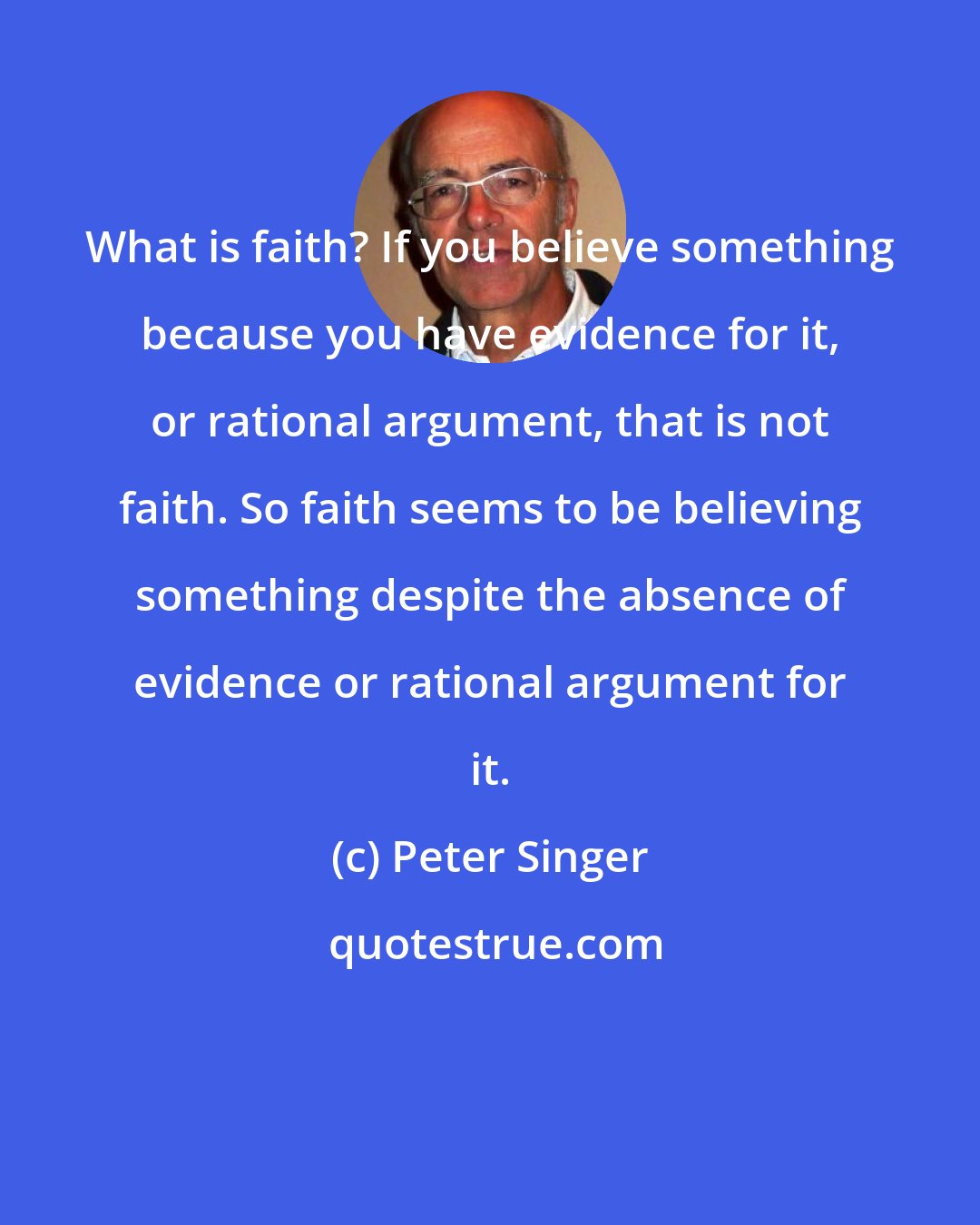 Peter Singer: What is faith? If you believe something because you have evidence for it, or rational argument, that is not faith. So faith seems to be believing something despite the absence of evidence or rational argument for it.