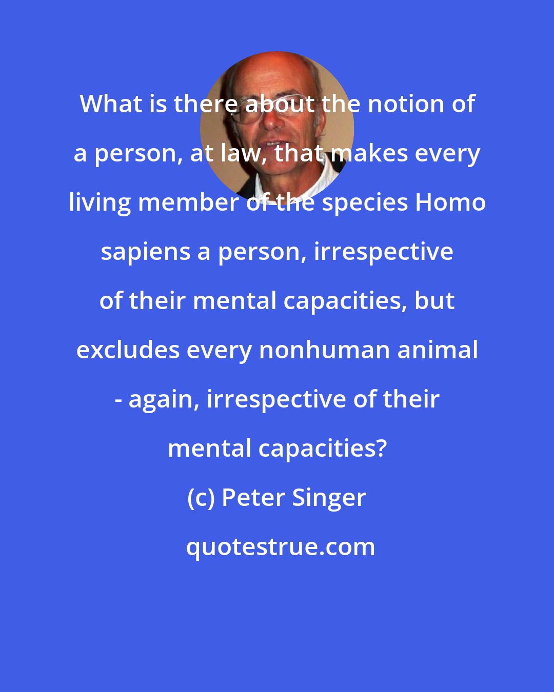 Peter Singer: What is there about the notion of a person, at law, that makes every living member of the species Homo sapiens a person, irrespective of their mental capacities, but excludes every nonhuman animal - again, irrespective of their mental capacities?