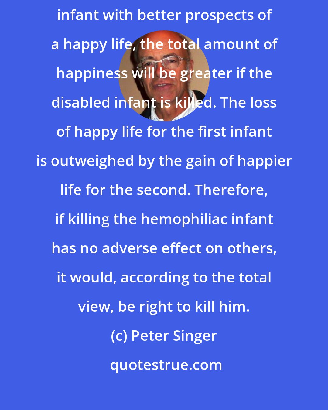 Peter Singer: When the death of a disabled infant will lead to the birth of another infant with better prospects of a happy life, the total amount of happiness will be greater if the disabled infant is killed. The loss of happy life for the first infant is outweighed by the gain of happier life for the second. Therefore, if killing the hemophiliac infant has no adverse effect on others, it would, according to the total view, be right to kill him.