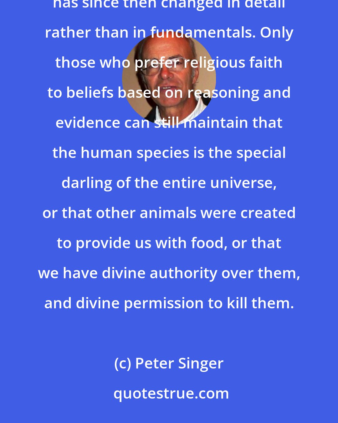 Peter Singer: With the eventual acceptance of Darwin's theory we reach a modern understanding of nature, one which has since then changed in detail rather than in fundamentals. Only those who prefer religious faith to beliefs based on reasoning and evidence can still maintain that the human species is the special darling of the entire universe, or that other animals were created to provide us with food, or that we have divine authority over them, and divine permission to kill them.