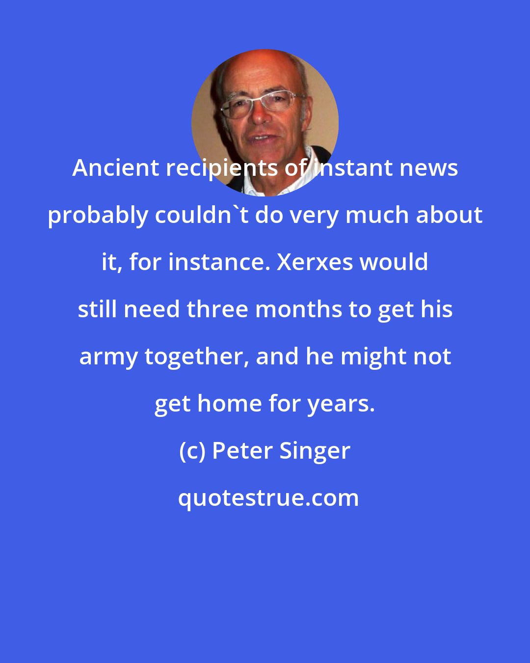 Peter Singer: Ancient recipients of instant news probably couldn't do very much about it, for instance. Xerxes would still need three months to get his army together, and he might not get home for years.