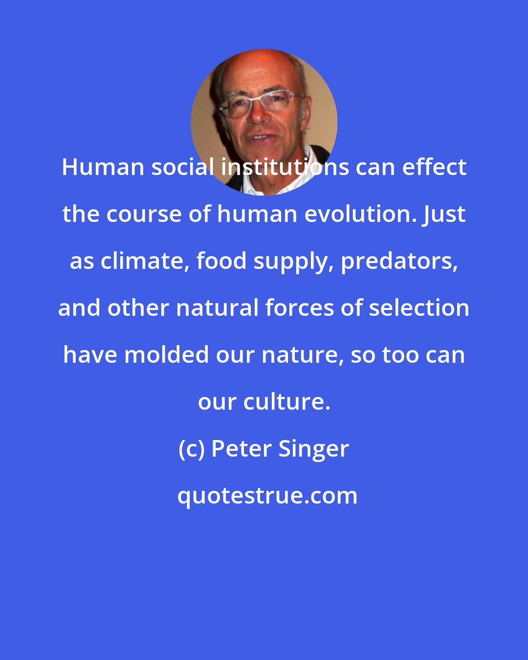 Peter Singer: Human social institutions can effect the course of human evolution. Just as climate, food supply, predators, and other natural forces of selection have molded our nature, so too can our culture.