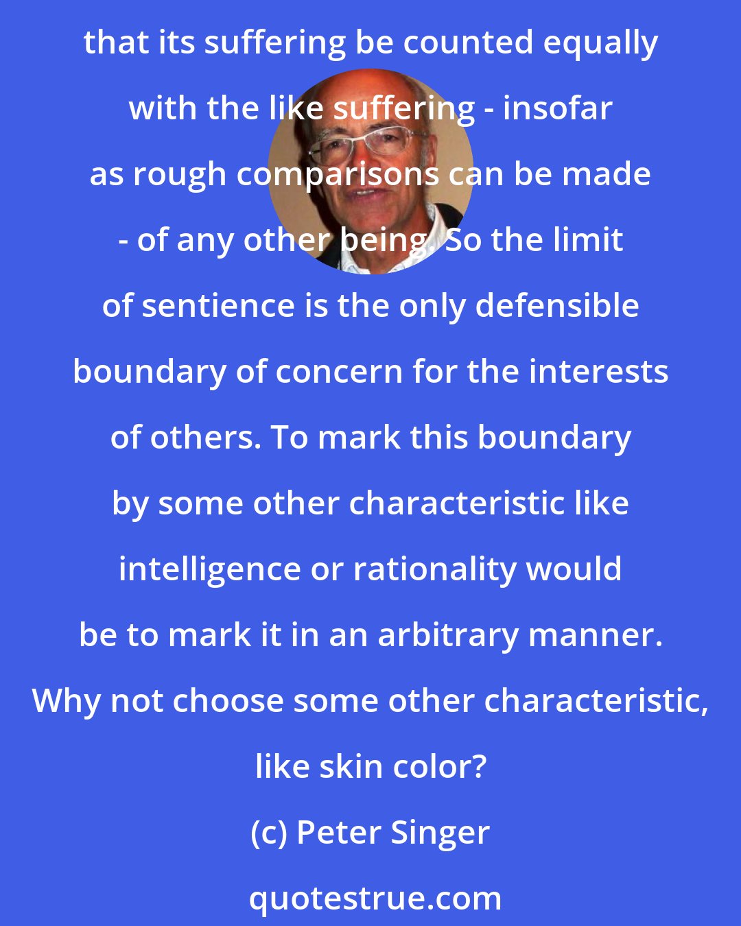 Peter Singer: If a being suffers there can be no moral justification for refusing to take that suffering into consideration. No matter what the nature of the being, the principle of equality requires that its suffering be counted equally with the like suffering - insofar as rough comparisons can be made - of any other being. So the limit of sentience is the only defensible boundary of concern for the interests of others. To mark this boundary by some other characteristic like intelligence or rationality would be to mark it in an arbitrary manner. Why not choose some other characteristic, like skin color?