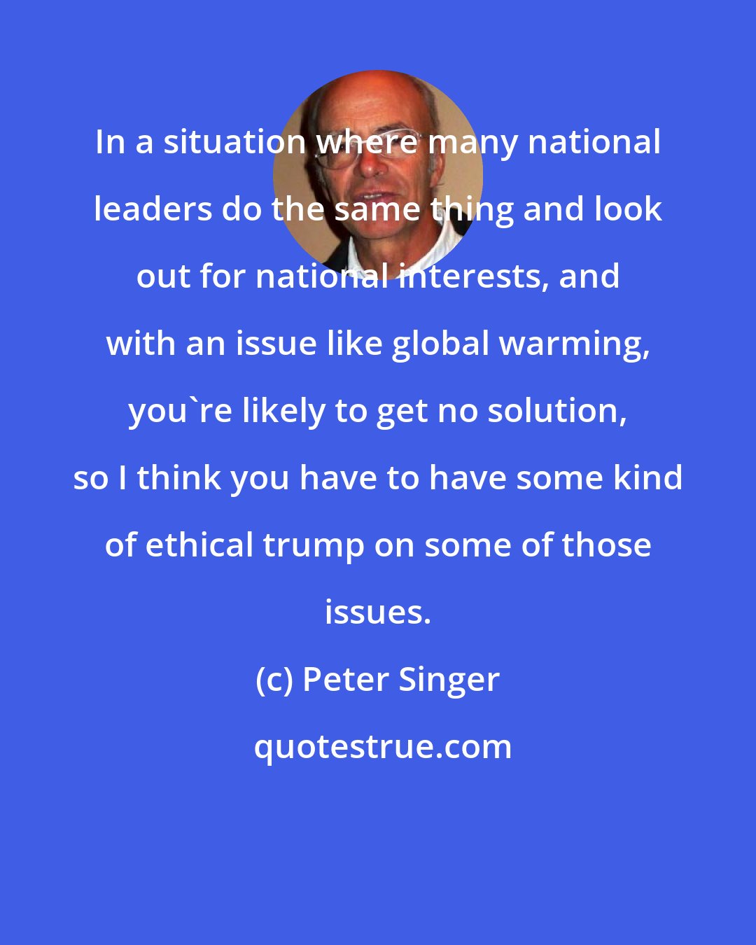 Peter Singer: In a situation where many national leaders do the same thing and look out for national interests, and with an issue like global warming, you're likely to get no solution, so I think you have to have some kind of ethical trump on some of those issues.