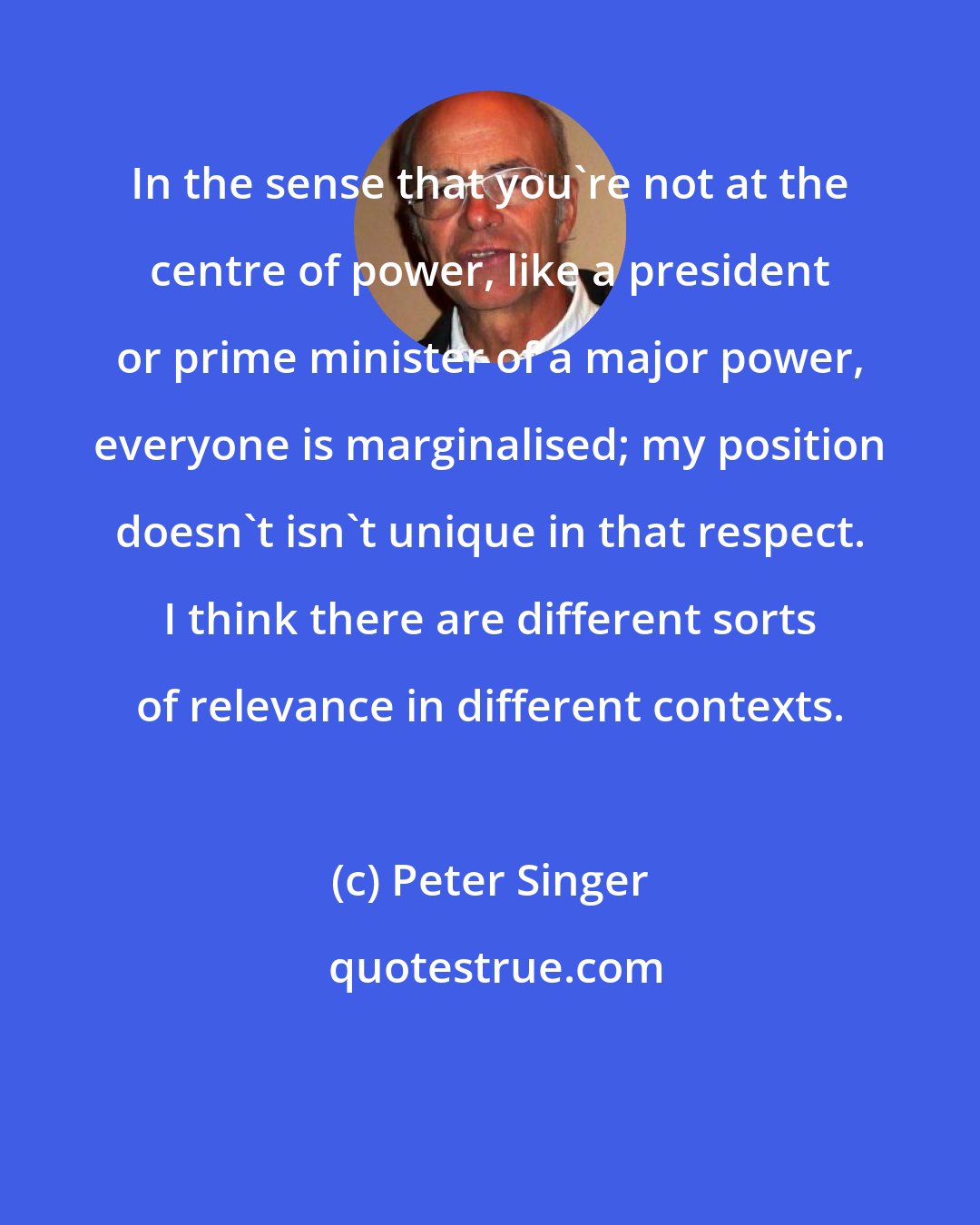 Peter Singer: In the sense that you're not at the centre of power, like a president or prime minister of a major power, everyone is marginalised; my position doesn't isn't unique in that respect. I think there are different sorts of relevance in different contexts.