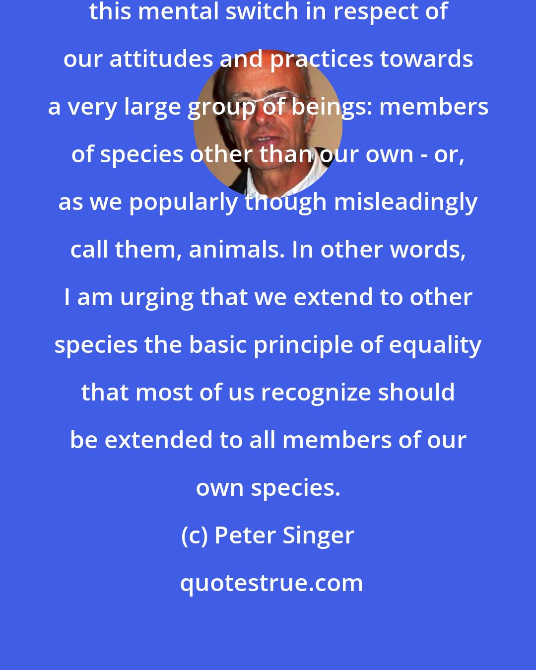 Peter Singer: My aim is to advocate that we make this mental switch in respect of our attitudes and practices towards a very large group of beings: members of species other than our own - or, as we popularly though misleadingly call them, animals. In other words, I am urging that we extend to other species the basic principle of equality that most of us recognize should be extended to all members of our own species.