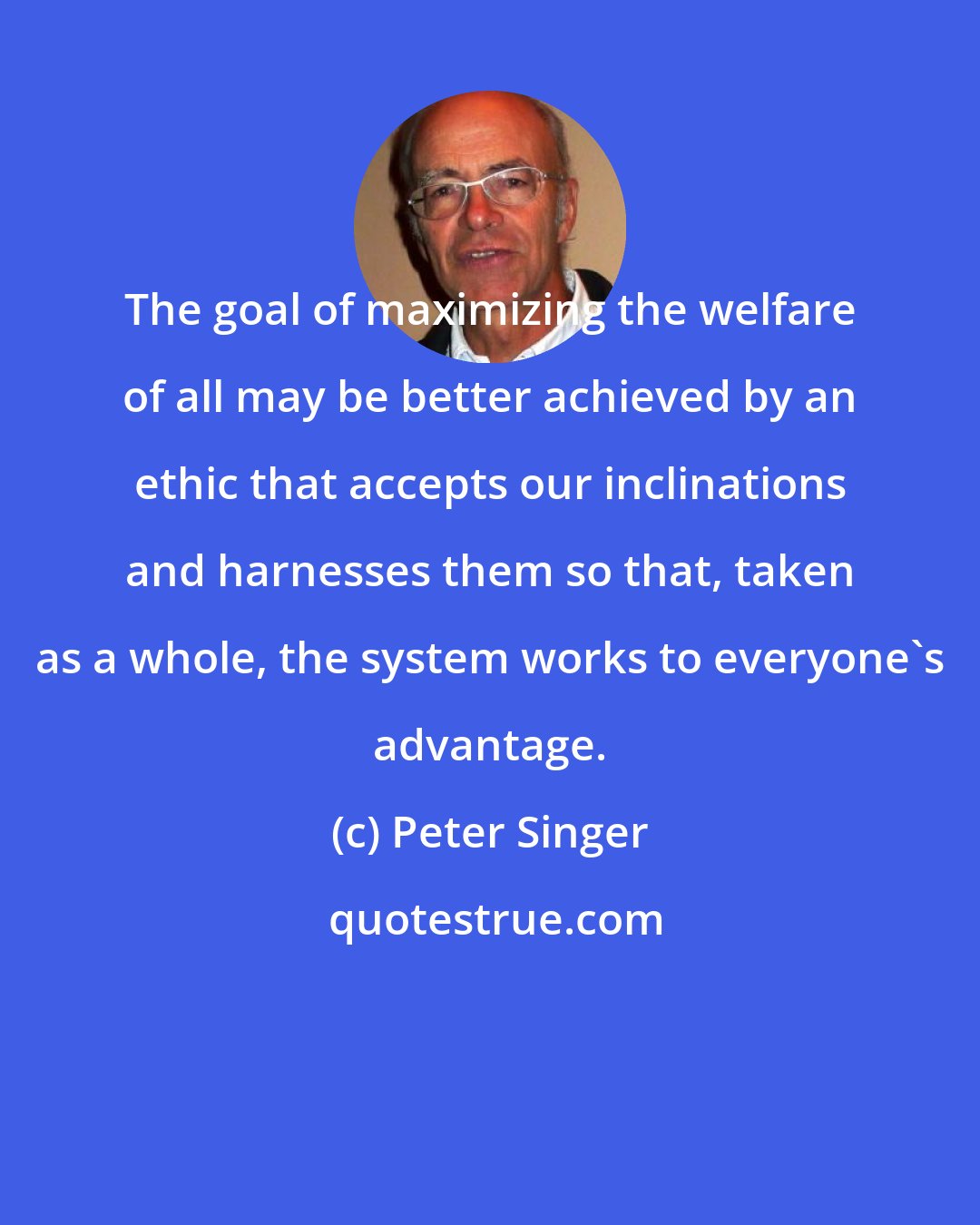 Peter Singer: The goal of maximizing the welfare of all may be better achieved by an ethic that accepts our inclinations and harnesses them so that, taken as a whole, the system works to everyone's advantage.