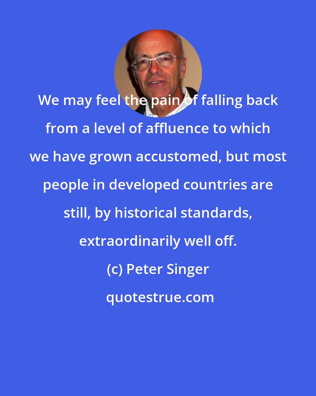 Peter Singer: We may feel the pain of falling back from a level of affluence to which we have grown accustomed, but most people in developed countries are still, by historical standards, extraordinarily well off.