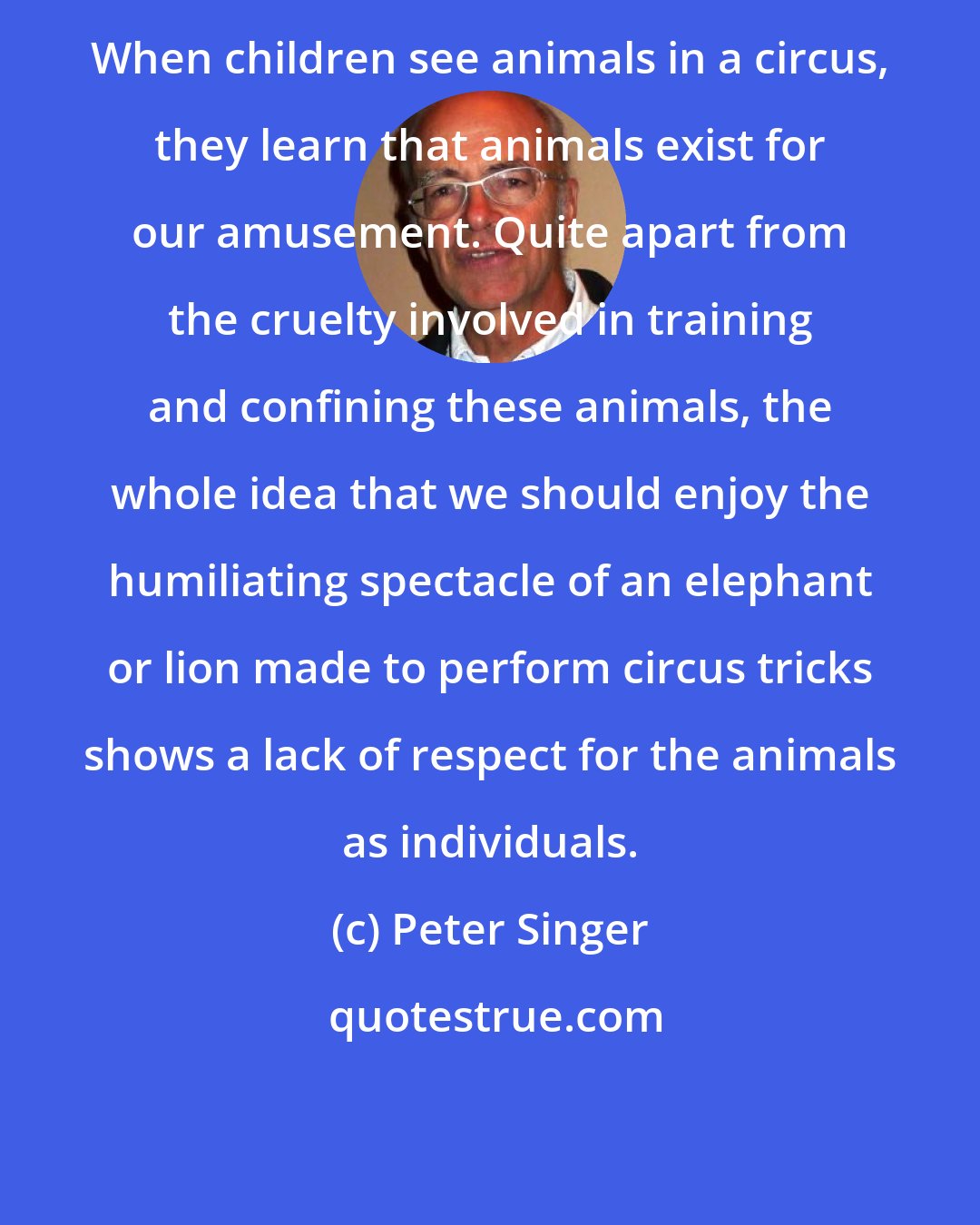 Peter Singer: When children see animals in a circus, they learn that animals exist for our amusement. Quite apart from the cruelty involved in training and confining these animals, the whole idea that we should enjoy the humiliating spectacle of an elephant or lion made to perform circus tricks shows a lack of respect for the animals as individuals.