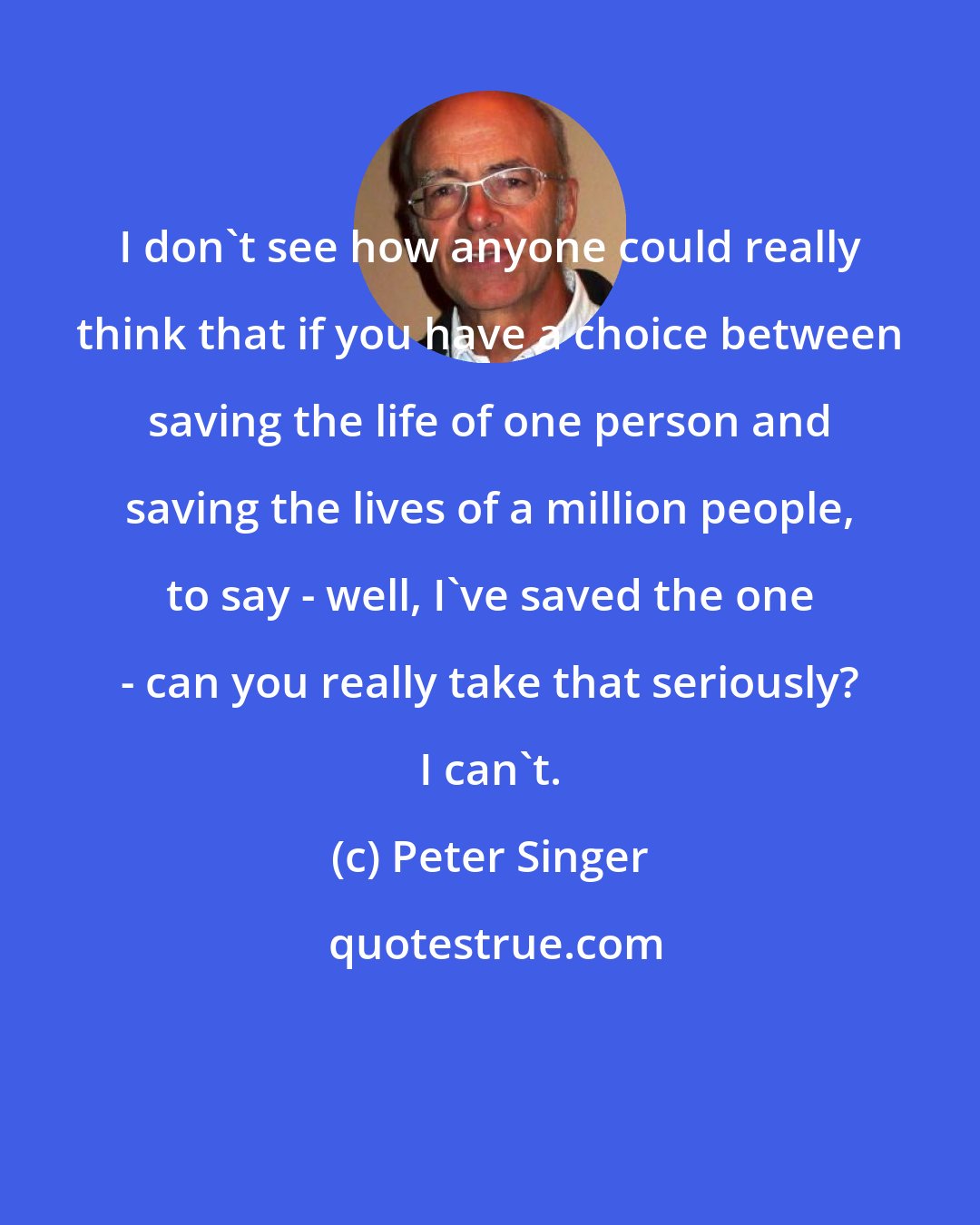 Peter Singer: I don't see how anyone could really think that if you have a choice between saving the life of one person and saving the lives of a million people, to say - well, I've saved the one - can you really take that seriously? I can't.