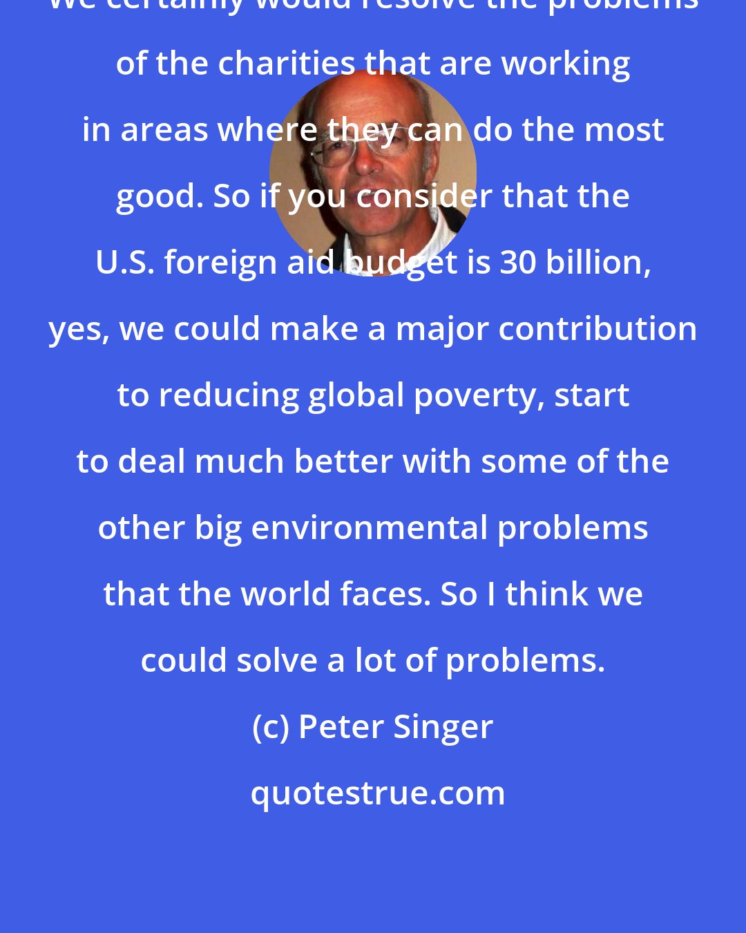 Peter Singer: We certainly would resolve the problems of the charities that are working in areas where they can do the most good. So if you consider that the U.S. foreign aid budget is 30 billion, yes, we could make a major contribution to reducing global poverty, start to deal much better with some of the other big environmental problems that the world faces. So I think we could solve a lot of problems.