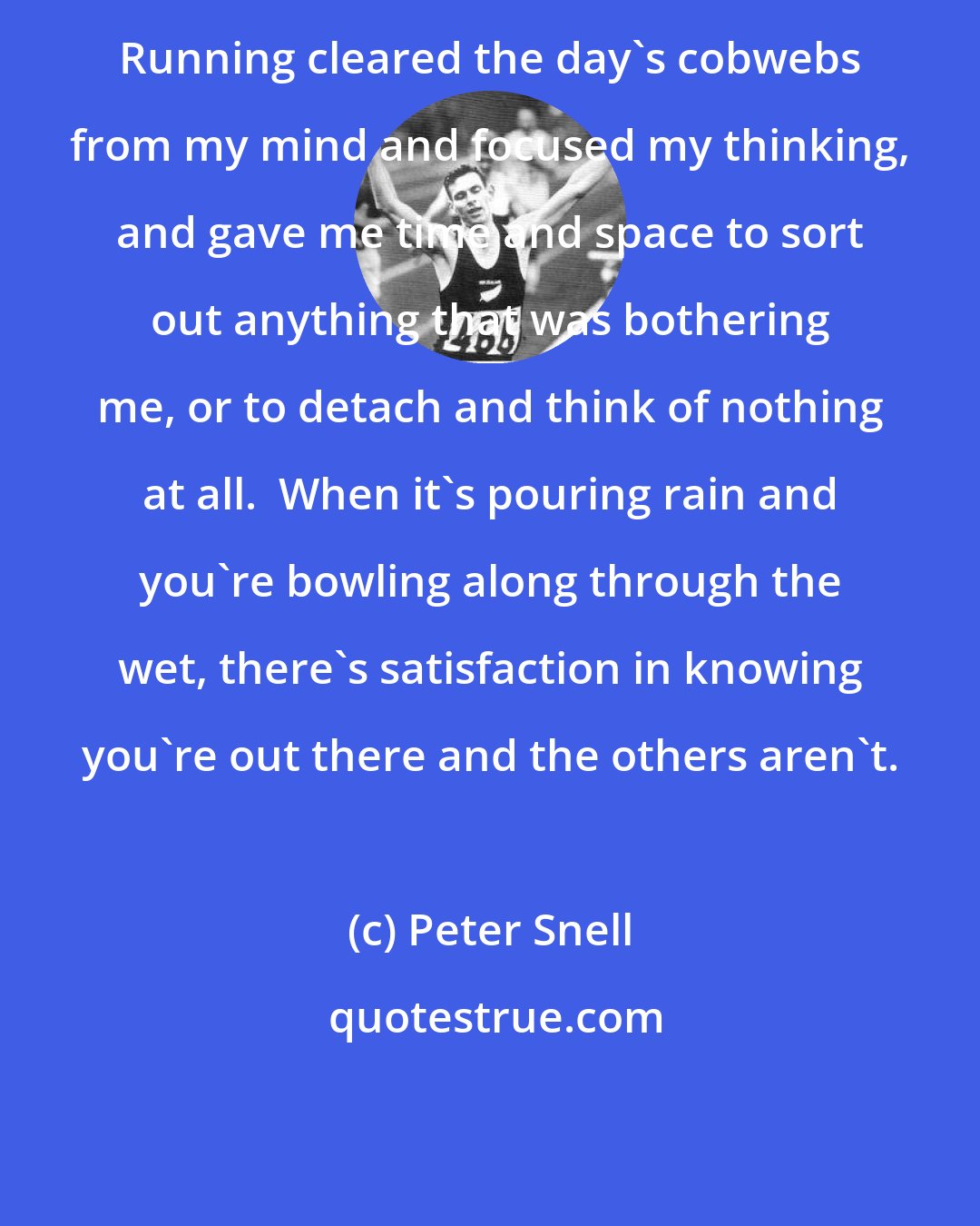 Peter Snell: Running cleared the day's cobwebs from my mind and focused my thinking, and gave me time and space to sort out anything that was bothering me, or to detach and think of nothing at all.  When it's pouring rain and you're bowling along through the wet, there's satisfaction in knowing you're out there and the others aren't.