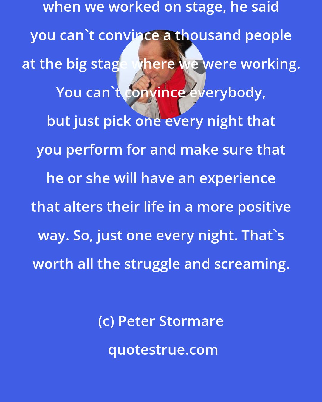 Peter Stormare: My mentor, [Ingmar] Bergman, when we worked on stage, he said you can't convince a thousand people at the big stage where we were working. You can't convince everybody, but just pick one every night that you perform for and make sure that he or she will have an experience that alters their life in a more positive way. So, just one every night. That's worth all the struggle and screaming.
