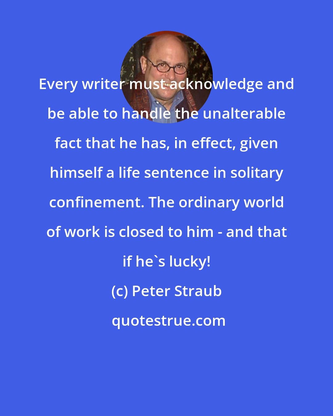 Peter Straub: Every writer must acknowledge and be able to handle the unalterable fact that he has, in effect, given himself a life sentence in solitary confinement. The ordinary world of work is closed to him - and that if he's lucky!