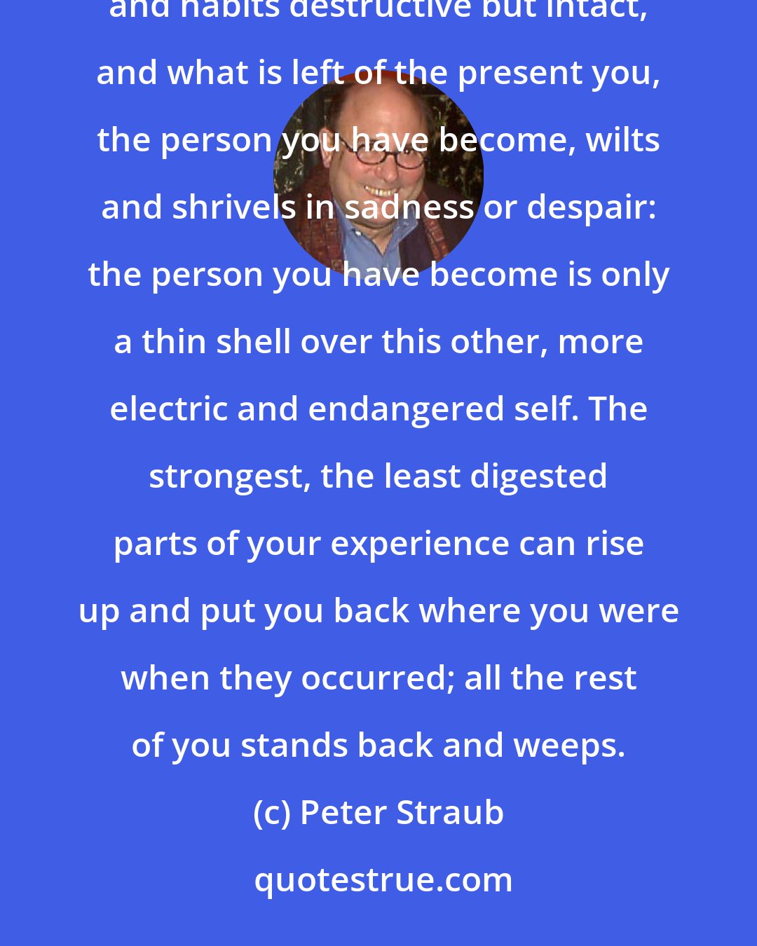 Peter Straub: It is as though some old part of yourself wakes up in you, terrified, useless in the life you have, its skills and habits destructive but intact, and what is left of the present you, the person you have become, wilts and shrivels in sadness or despair: the person you have become is only a thin shell over this other, more electric and endangered self. The strongest, the least digested parts of your experience can rise up and put you back where you were when they occurred; all the rest of you stands back and weeps.