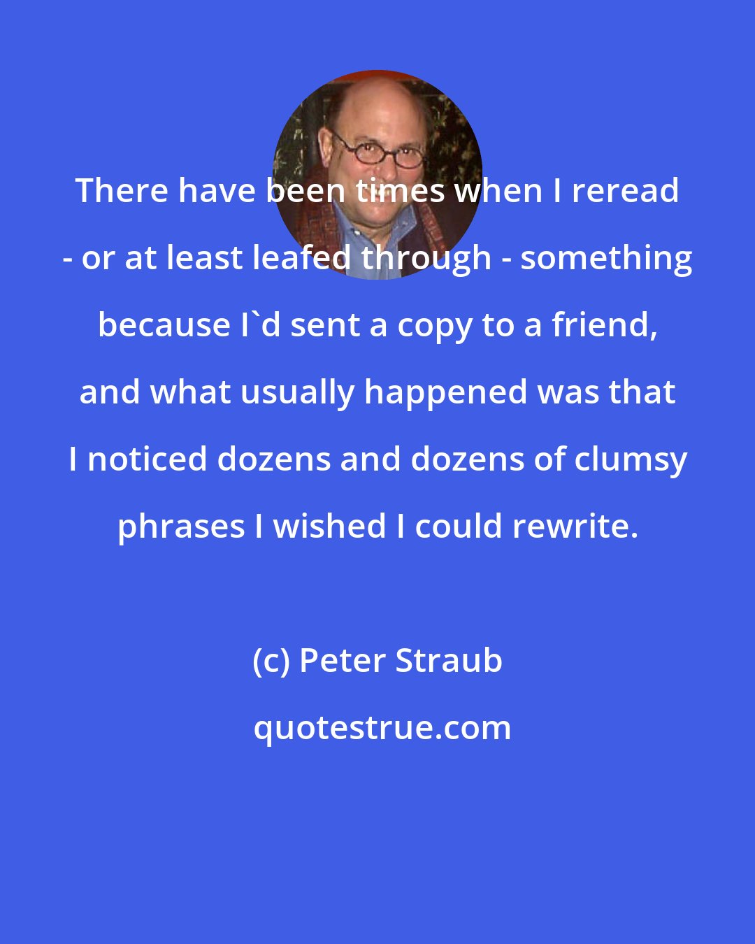 Peter Straub: There have been times when I reread - or at least leafed through - something because I'd sent a copy to a friend, and what usually happened was that I noticed dozens and dozens of clumsy phrases I wished I could rewrite.