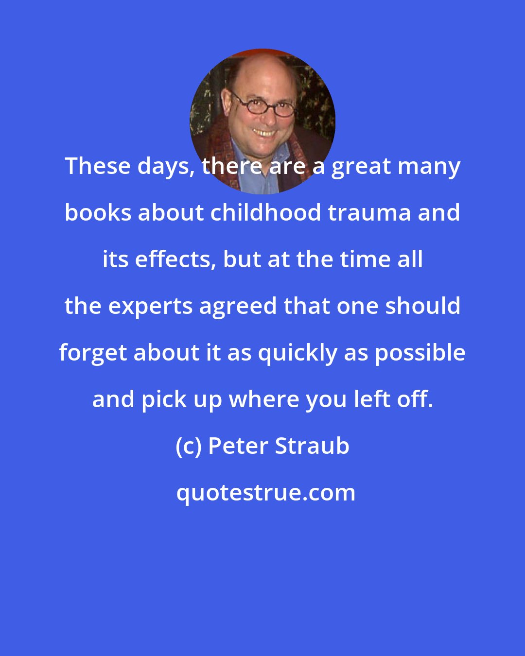 Peter Straub: These days, there are a great many books about childhood trauma and its effects, but at the time all the experts agreed that one should forget about it as quickly as possible and pick up where you left off.