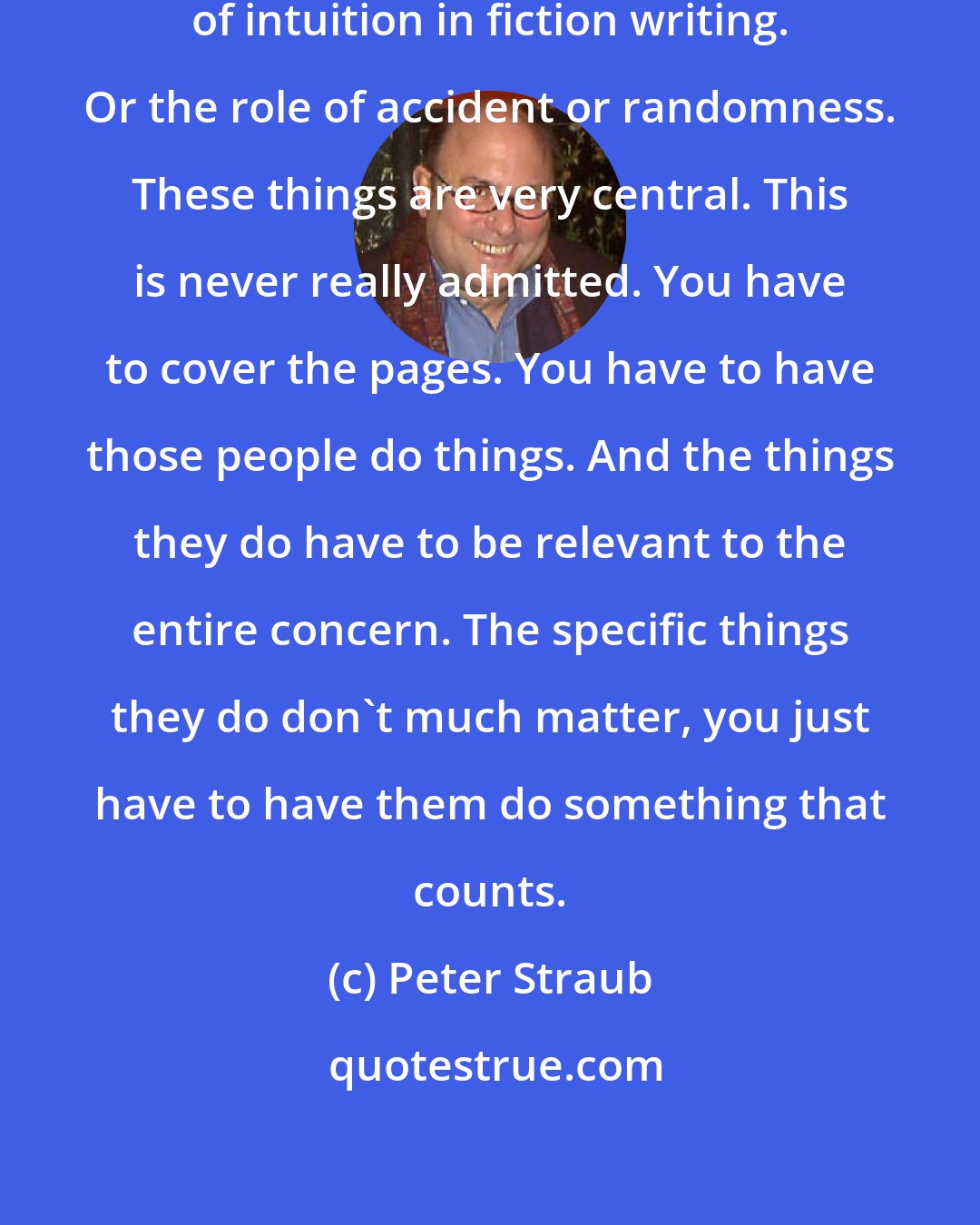 Peter Straub: You cannot overestimate the role of intuition in fiction writing. Or the role of accident or randomness. These things are very central. This is never really admitted. You have to cover the pages. You have to have those people do things. And the things they do have to be relevant to the entire concern. The specific things they do don't much matter, you just have to have them do something that counts.