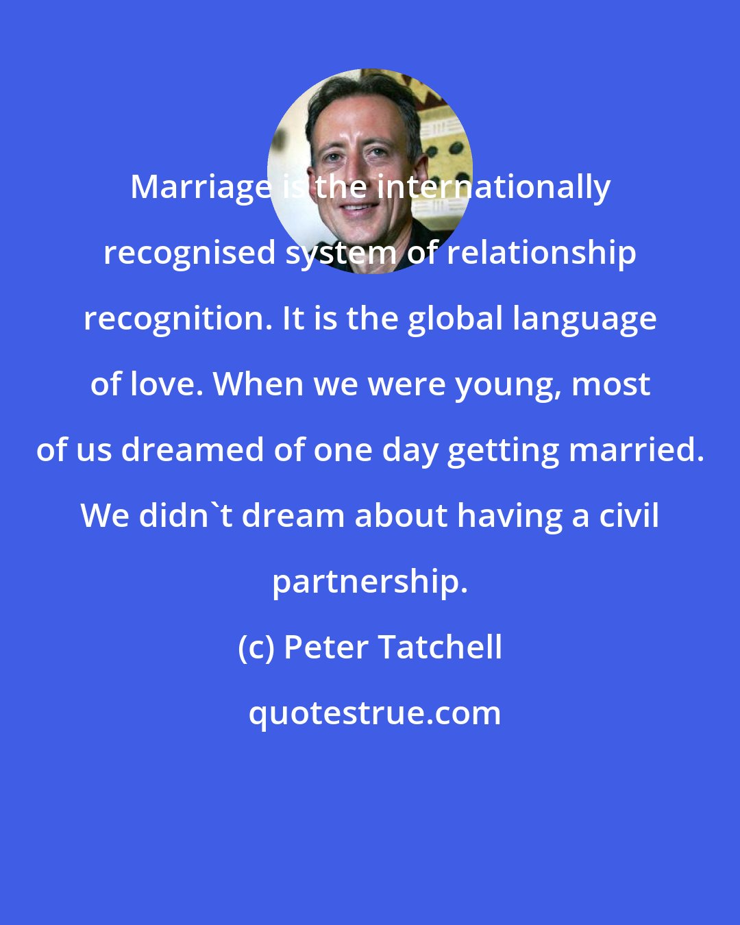Peter Tatchell: Marriage is the internationally recognised system of relationship recognition. It is the global language of love. When we were young, most of us dreamed of one day getting married. We didn't dream about having a civil partnership.