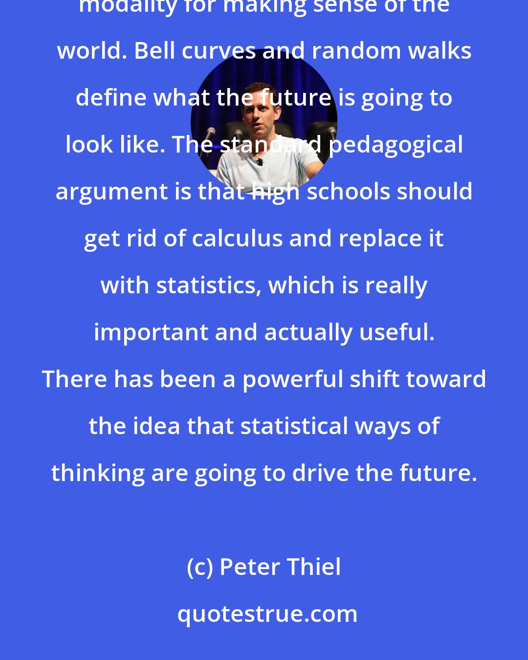 Peter Thiel: But the indeterminate future is somehow one in which probability and statistics are the dominant modality for making sense of the world. Bell curves and random walks define what the future is going to look like. The standard pedagogical argument is that high schools should get rid of calculus and replace it with statistics, which is really important and actually useful. There has been a powerful shift toward the idea that statistical ways of thinking are going to drive the future.