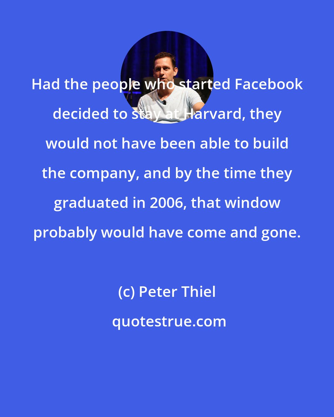 Peter Thiel: Had the people who started Facebook decided to stay at Harvard, they would not have been able to build the company, and by the time they graduated in 2006, that window probably would have come and gone.