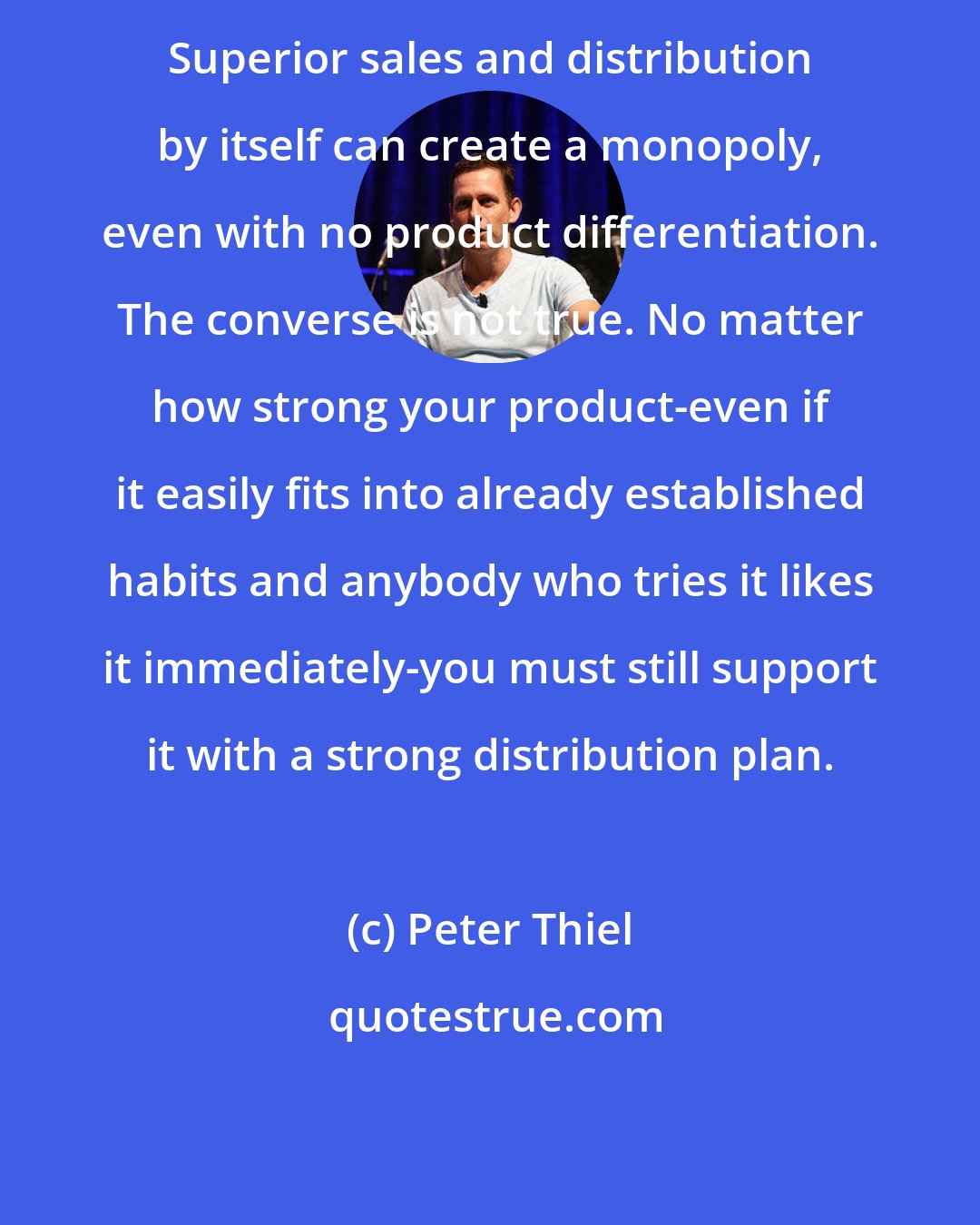 Peter Thiel: Superior sales and distribution by itself can create a monopoly, even with no product differentiation. The converse is not true. No matter how strong your product-even if it easily fits into already established habits and anybody who tries it likes it immediately-you must still support it with a strong distribution plan.