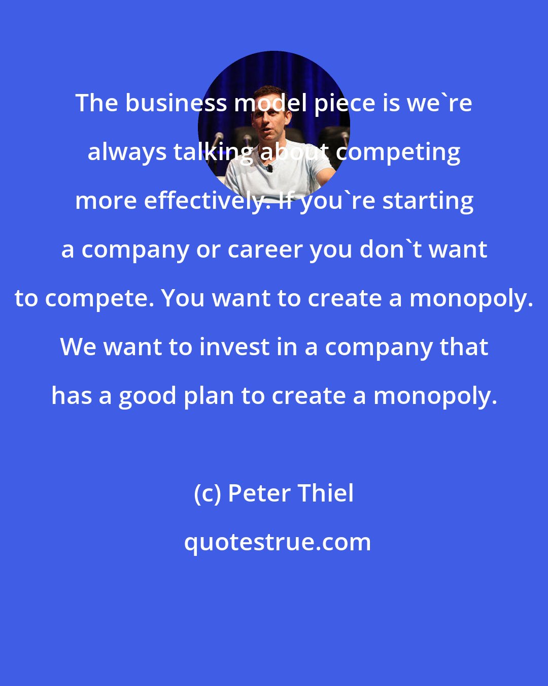 Peter Thiel: The business model piece is we're always talking about competing more effectively. If you're starting a company or career you don't want to compete. You want to create a monopoly. We want to invest in a company that has a good plan to create a monopoly.