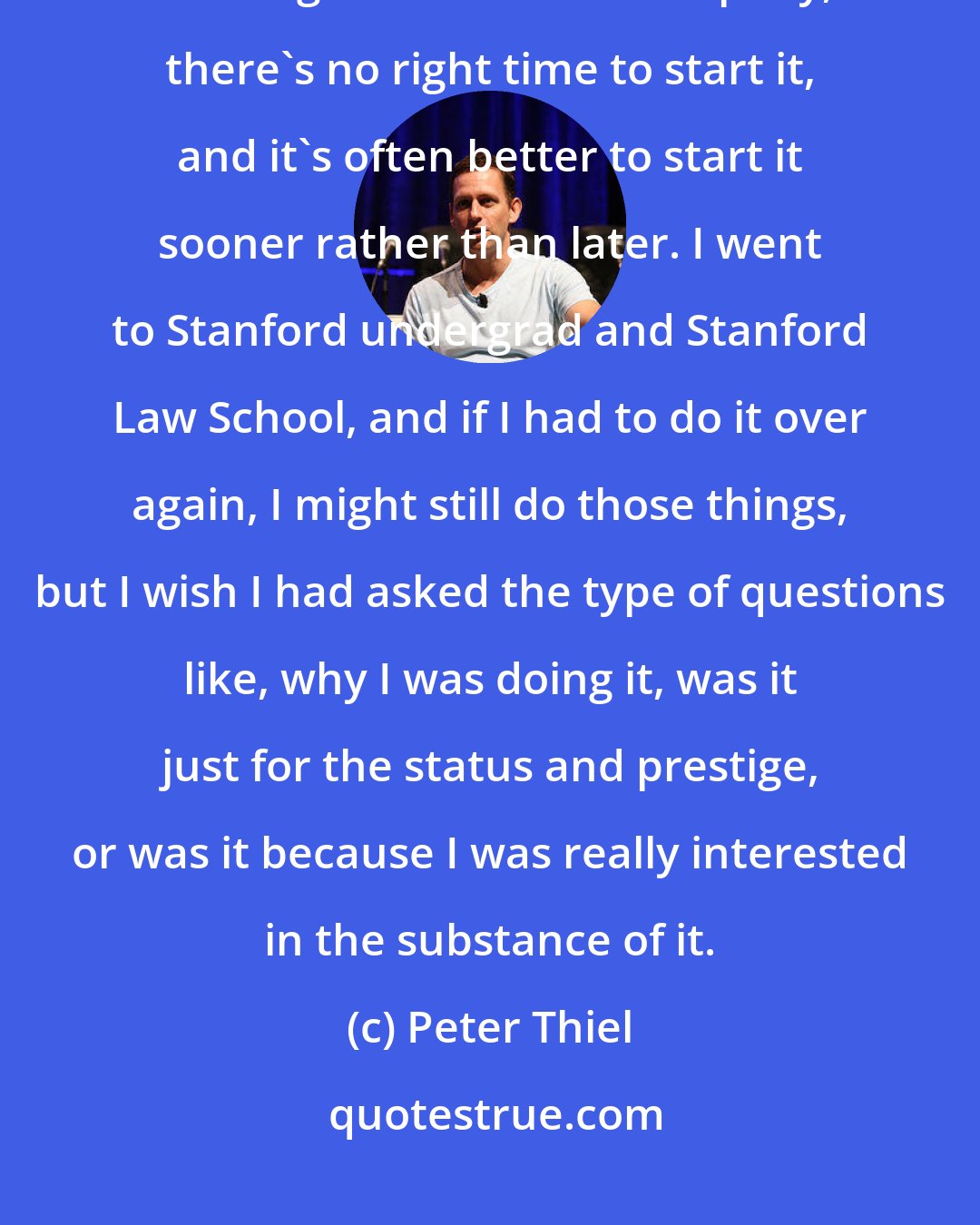 Peter Thiel: The college kids should think hard about what they're doing. If you have a great idea for a company, there's no right time to start it, and it's often better to start it sooner rather than later. I went to Stanford undergrad and Stanford Law School, and if I had to do it over again, I might still do those things, but I wish I had asked the type of questions like, why I was doing it, was it just for the status and prestige, or was it because I was really interested in the substance of it.