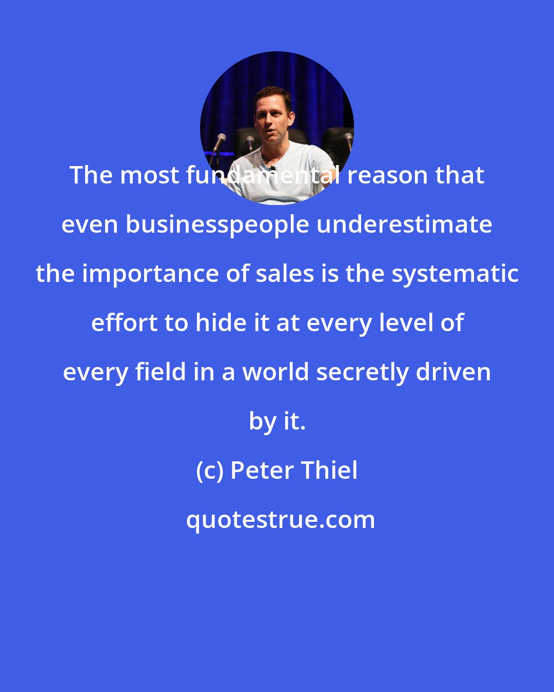 Peter Thiel: The most fundamental reason that even businesspeople underestimate the importance of sales is the systematic effort to hide it at every level of every field in a world secretly driven by it.