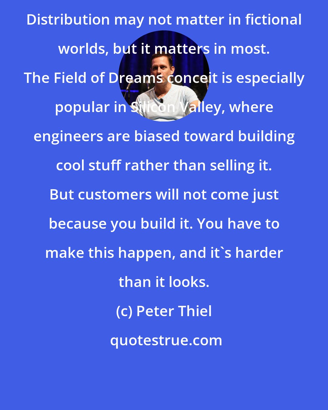 Peter Thiel: Distribution may not matter in fictional worlds, but it matters in most. The Field of Dreams conceit is especially popular in Silicon Valley, where engineers are biased toward building cool stuff rather than selling it. But customers will not come just because you build it. You have to make this happen, and it's harder than it looks.