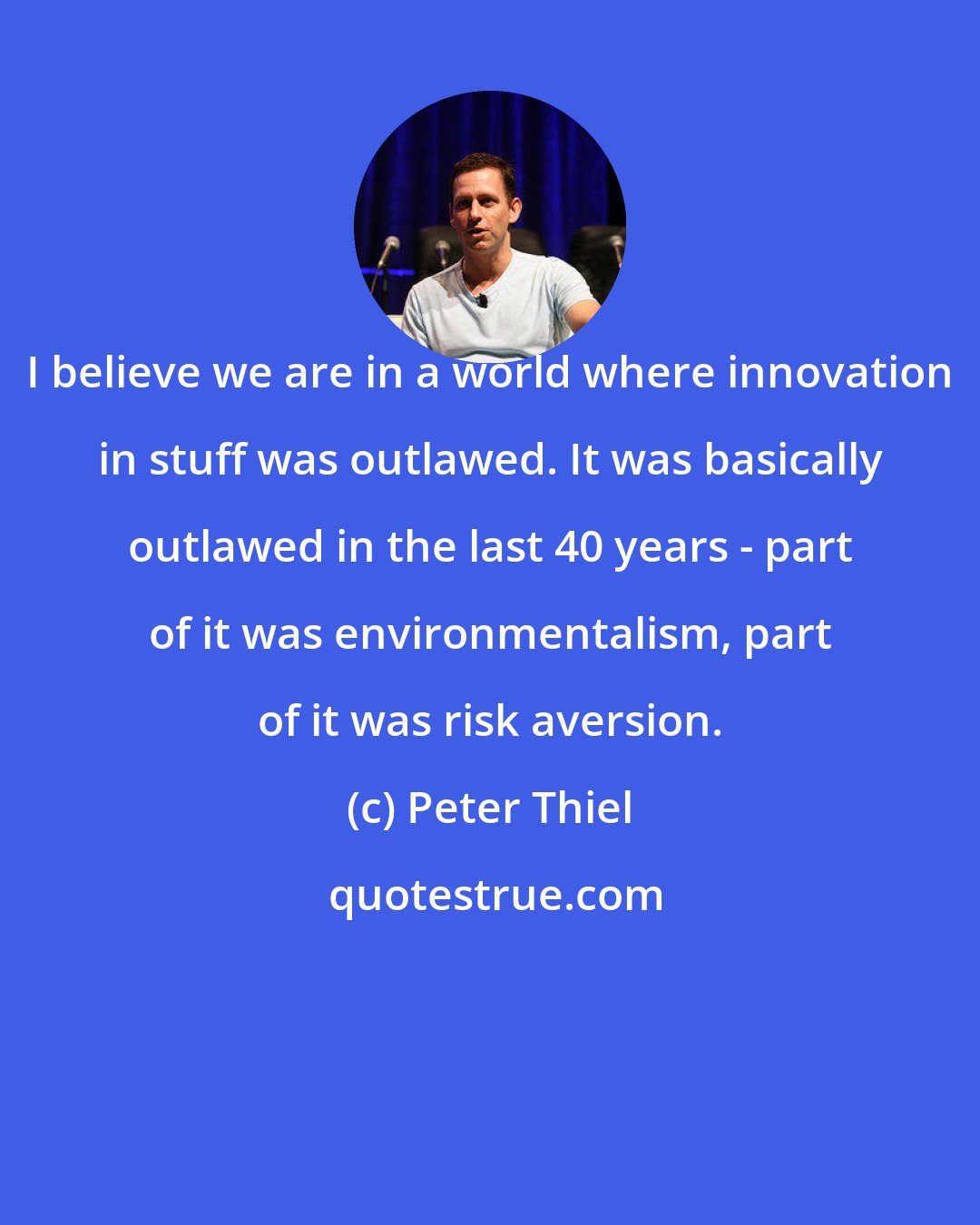 Peter Thiel: I believe we are in a world where innovation in stuff was outlawed. It was basically outlawed in the last 40 years - part of it was environmentalism, part of it was risk aversion.