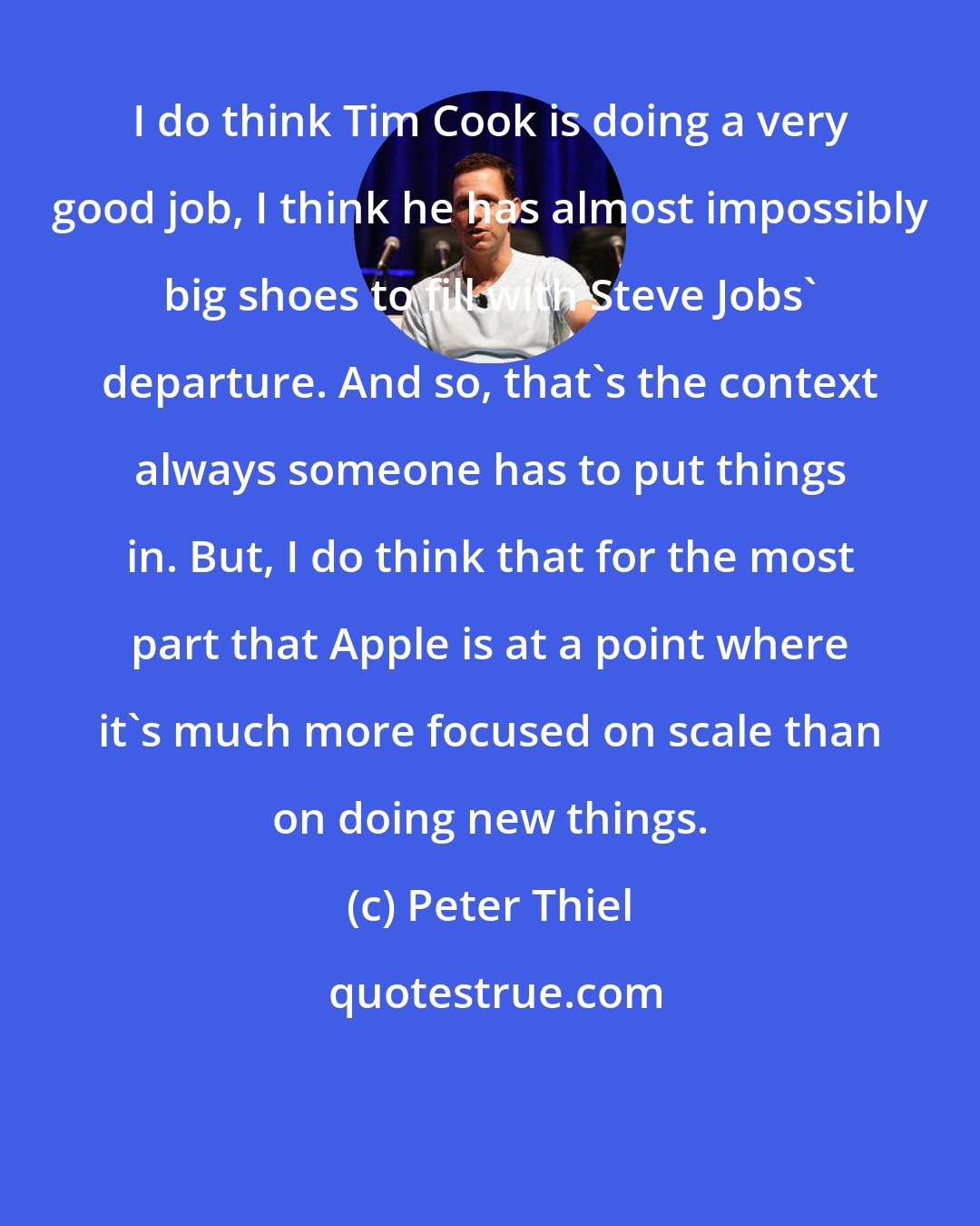 Peter Thiel: I do think Tim Cook is doing a very good job, I think he has almost impossibly big shoes to fill with Steve Jobs' departure. And so, that's the context always someone has to put things in. But, I do think that for the most part that Apple is at a point where it's much more focused on scale than on doing new things.