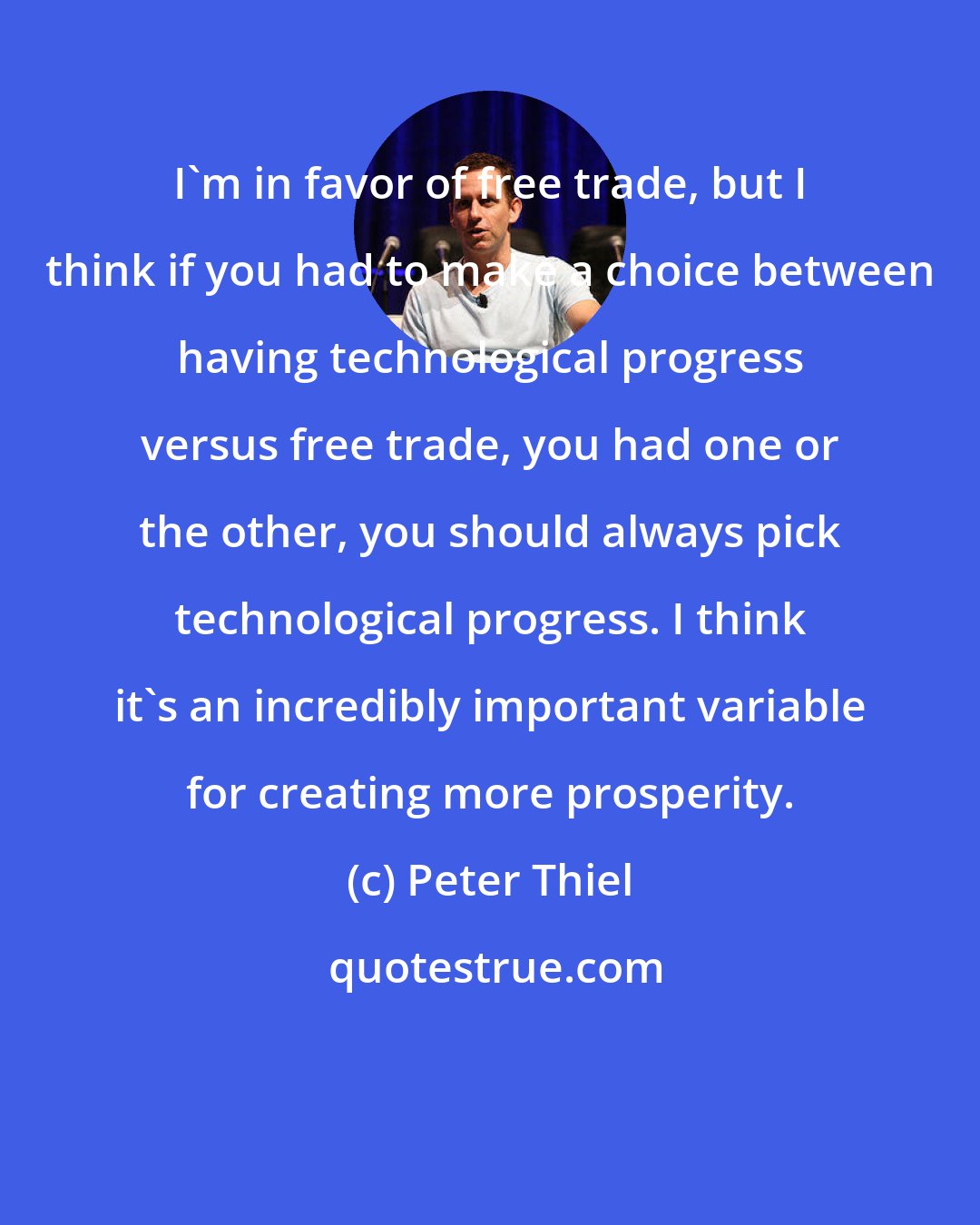 Peter Thiel: I'm in favor of free trade, but I think if you had to make a choice between having technological progress versus free trade, you had one or the other, you should always pick technological progress. I think it's an incredibly important variable for creating more prosperity.