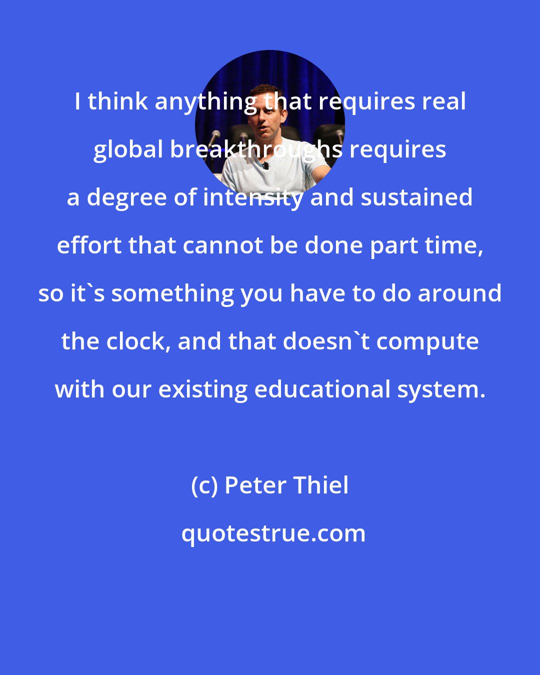 Peter Thiel: I think anything that requires real global breakthroughs requires a degree of intensity and sustained effort that cannot be done part time, so it's something you have to do around the clock, and that doesn't compute with our existing educational system.