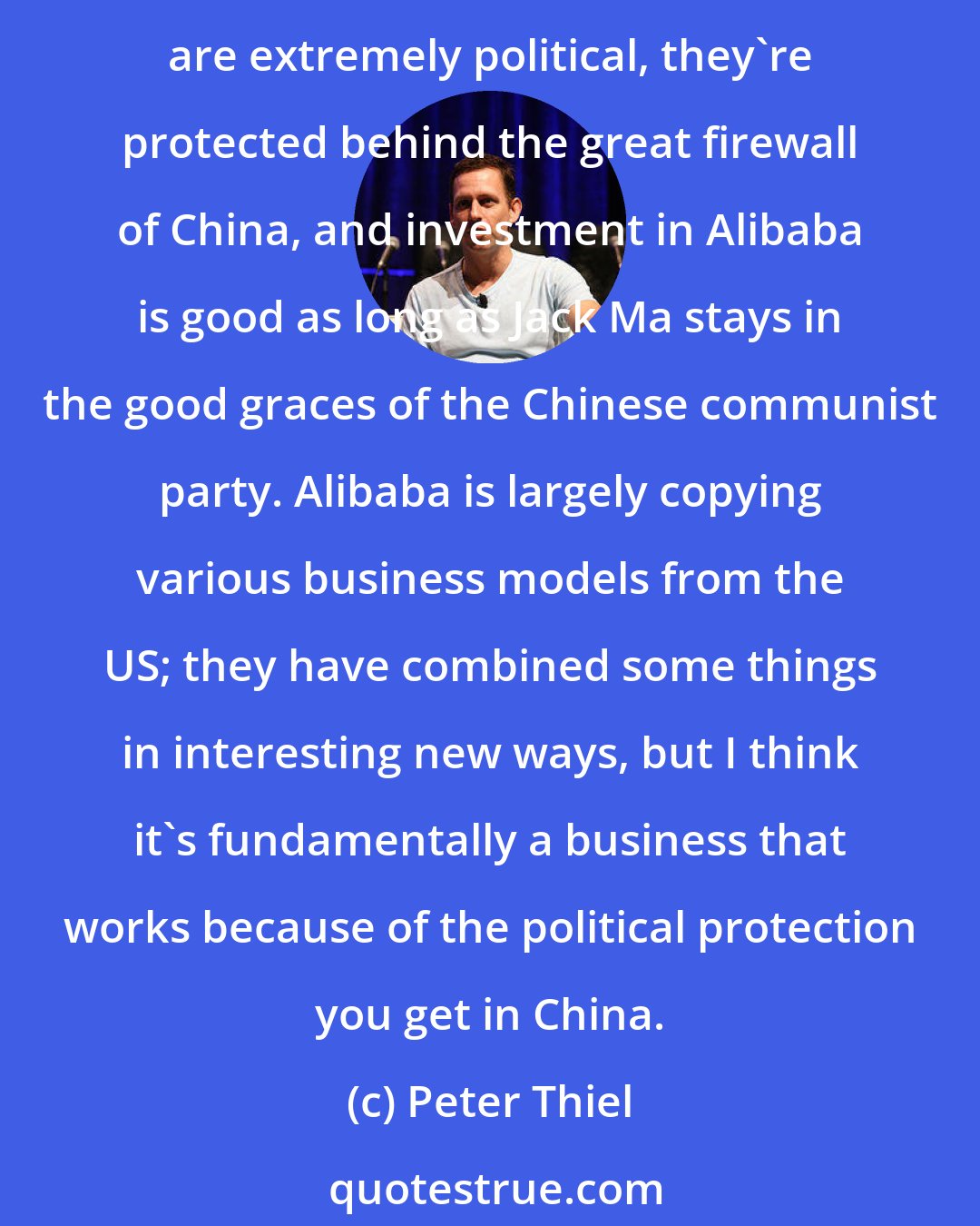 Peter Thiel: I think China thinks information technology is less important than we think it is in the US, economically, and more important politically. And so Chinese internet companies are extremely political, they're protected behind the great firewall of China, and investment in Alibaba is good as long as Jack Ma stays in the good graces of the Chinese communist party. Alibaba is largely copying various business models from the US; they have combined some things in interesting new ways, but I think it's fundamentally a business that works because of the political protection you get in China.