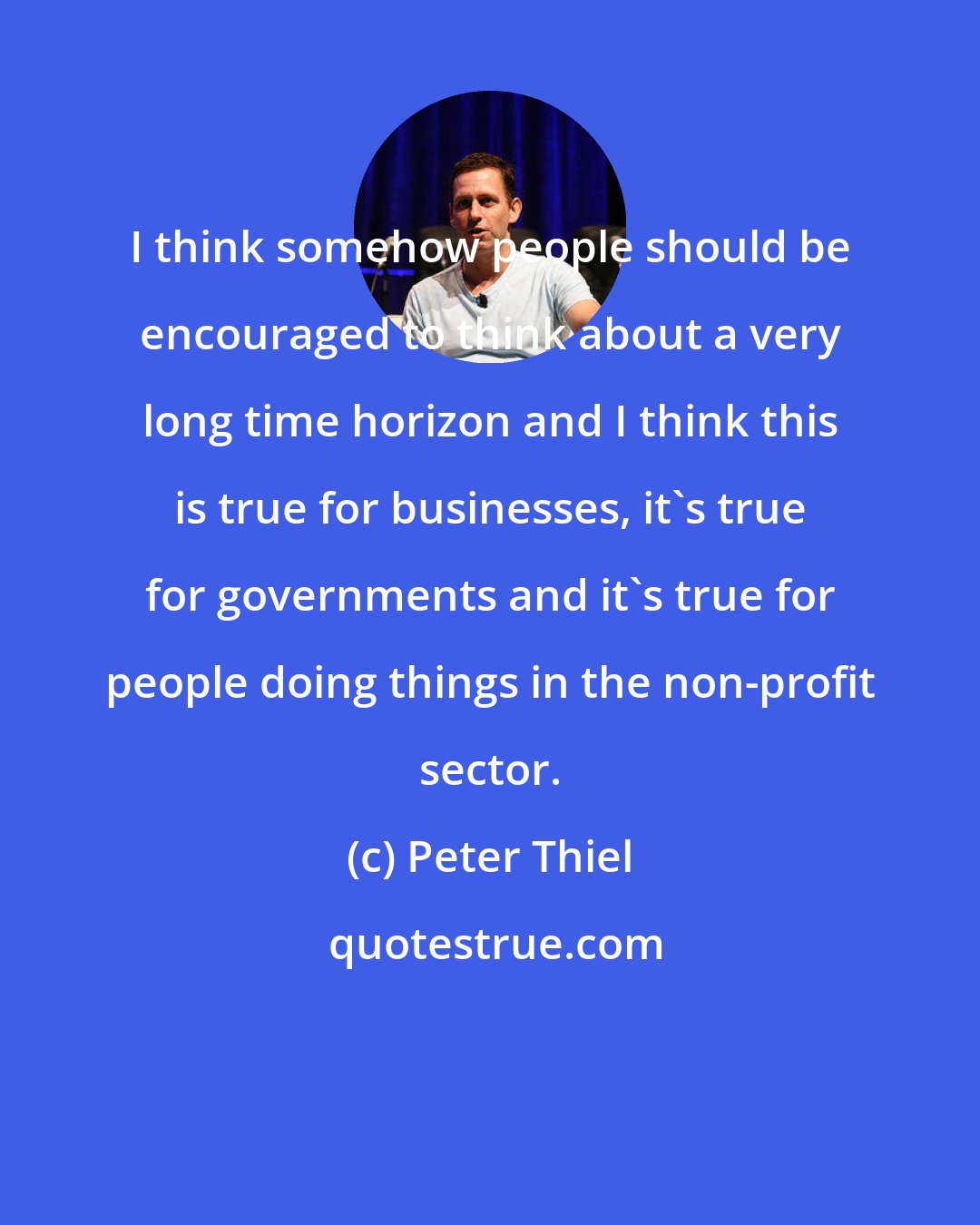 Peter Thiel: I think somehow people should be encouraged to think about a very long time horizon and I think this is true for businesses, it's true for governments and it's true for people doing things in the non-profit sector.