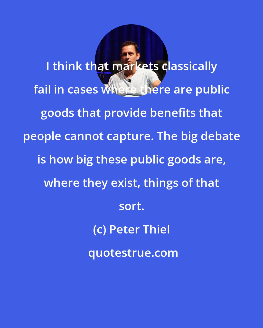 Peter Thiel: I think that markets classically fail in cases where there are public goods that provide benefits that people cannot capture. The big debate is how big these public goods are, where they exist, things of that sort.