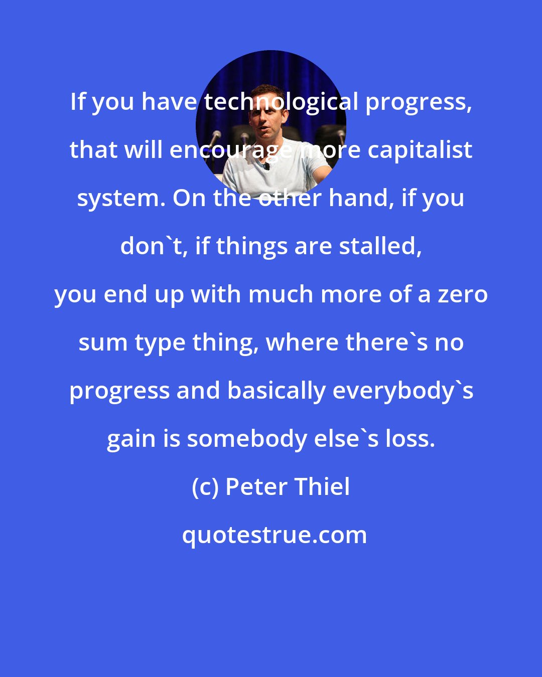 Peter Thiel: If you have technological progress, that will encourage more capitalist system. On the other hand, if you don't, if things are stalled, you end up with much more of a zero sum type thing, where there's no progress and basically everybody's gain is somebody else's loss.