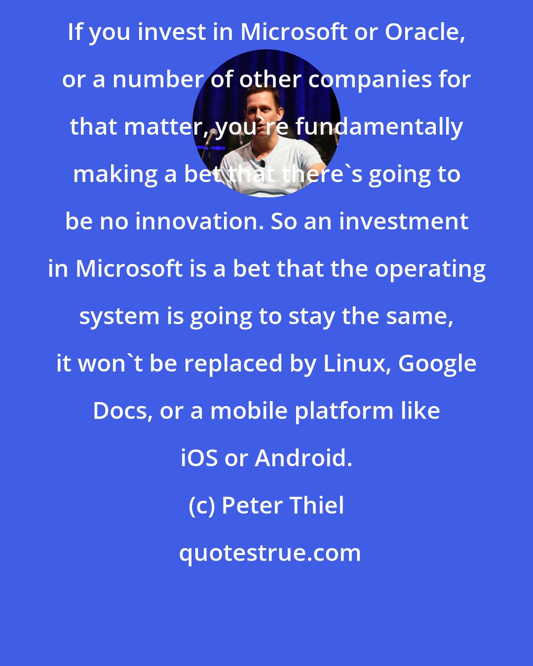 Peter Thiel: If you invest in Microsoft or Oracle, or a number of other companies for that matter, you're fundamentally making a bet that there's going to be no innovation. So an investment in Microsoft is a bet that the operating system is going to stay the same, it won't be replaced by Linux, Google Docs, or a mobile platform like iOS or Android.