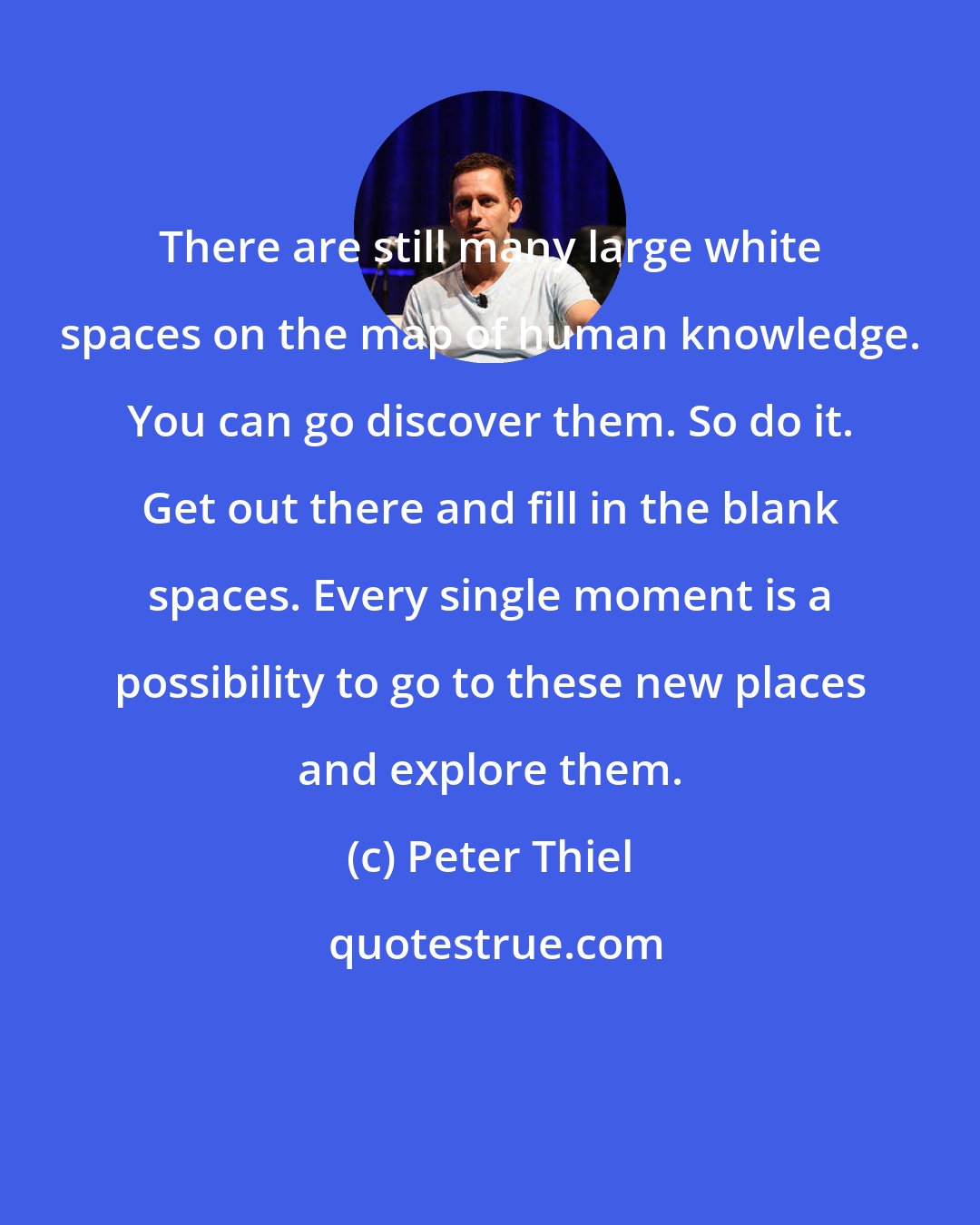 Peter Thiel: There are still many large white spaces on the map of human knowledge. You can go discover them. So do it. Get out there and fill in the blank spaces. Every single moment is a possibility to go to these new places and explore them.